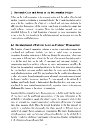 A. INTRODUCTORY ESSAY
-9-
2 Research Gaps and Scope of the Dissertation Project
Following the brief introduction to the research context and the outline of the limited
existing research on similarity in consumer behavior, the present dissertation project
aims at further elucidating the effects of type-based and goal-based similarity by
addressing the shortcomings of the existing research and accounting for aspects that
might influence consumer perception. Next, two interlinked research gaps are
identified, followed by a brief description of research on mass customization that
serves as tool for operationalizing the underlying research question and applying the
research to real-world phenomena.
2.1 Disentanglement of Category Labels and Category Organizations
The detection of several moderating variables in existing research demonstrated that
type-based and goal-based similarity can have a varied impact on consumer
perceptions depending on the context. Following this and the inconsistency of previous
research due to different levels of analysis, the goal of the present dissertation project
is to further shed light on the role of type-based and goal-based similarity in
categorization decisions and their influence on major socio-economic variables. To
derive clear theoretical and practical contributions, the dissertation aims to investigate
the type-based and goal-based similarity as the basis for categorization decisions at the
most subordinate attribute level. This aim is reflected by the consideration of constant
product information throughout conditions and adequately narrows the comparison of
the forms of similarity to category decisions. Previous research on the attribute level
has been significantly flawed by being entirely based on how (i.e., type-based versus
goal-based) the same product is organized, thereby neglecting changes in the category
labels caused by changes in the category organizations.
In contrast to the existing literature, this research aims to further subdivide the impact
of type-based and the goal-based categorization of the same information at the
attribute level into different aspects of a category, namely the manner in which product
items are arranged (i.e., category organization) and the name of the group of arranged
items (i.e., category label). Thus, the present dissertation is the first research on
similarity in marketing that disentangles the effects caused by different forms of
similarity of category labels and category organizations. This timely disentanglement
not only addresses major shortcomings within existing literature on the attribute level
but also reveals two interlinked research gaps within existing literature on the attribute
level, which are subsequently described.
 