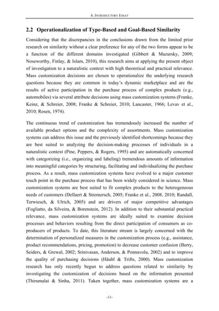 A. INTRODUCTORY ESSAY
-11-
2.2 Operationalization of Type-Based and Goal-Based Similarity
Considering that the discrepancies in the conclusions drawn from the limited prior
research on similarity without a clear preference for any of the two forms appear to be
a function of the different domains investigated (Gibbert & Mazursky, 2009;
Noseworthy, Finlay, & Islam, 2010), this research aims at applying the present object
of investigation to a naturalistic context with high theoretical and practical relevance.
Mass customization decisions are chosen to operationalize the underlying research
questions because they are common in today’s dynamic marketplace and are the
results of active participation in the purchase process of complex products (e.g.,
automobiles) via several attribute decisions using mass customization systems (Franke,
Keinz, & Schreier, 2008; Franke & Schreier, 2010; Lancaster, 1966; Levav et al.,
2010; Rosen, 1974).
The continuous trend of customization has tremendously increased the number of
available product options and the complexity of assortments. Mass customization
systems can address this issue and the previously identified shortcomings because they
are best suited to analyzing the decision-making processes of individuals in a
naturalistic context (Pine, Peppers, & Rogers, 1995) and are automatically concerned
with categorizing (i.e., organizing and labeling) tremendous amounts of information
into meaningful categories by structuring, facilitating and individualizing the purchase
process. As a result, mass customization systems have evolved to a major customer
touch point in the purchase process that has been widely considered in science. Mass
customization systems are best suited to fit complex products to the heterogeneous
needs of customers (Dellaert & Stremersch, 2005; Franke et al., 2008, 2010; Randall,
Terwiesch, & Ulrich, 2005) and are drivers of major competitive advantages
(Fogliatto, da Silveira, & Borenstein, 2012). In addition to their substantial practical
relevance, mass customization systems are ideally suited to examine decision
processes and behaviors resulting from the direct participation of consumers as co-
producers of products. To date, this literature stream is largely concerned with the
determination of personalized measures in the customization process (e.g., assistance,
product recommendations, pricing, promotion) to decrease customer confusion (Berry,
Seiders, & Grewal, 2002; Srinivasan, Anderson, & Ponnavolu, 2002) and to improve
the quality of purchasing decisions (Häubl & Trifts, 2000). Mass customization
research has only recently begun to address questions related to similarity by
investigating the customization of decisions based on the information presented
(Thirumalai & Sinha, 2011). Taken together, mass customization systems are a
 