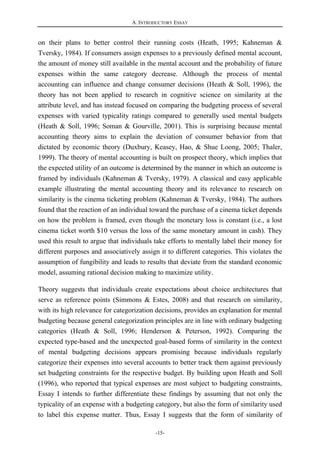 A. INTRODUCTORY ESSAY
-15-
on their plans to better control their running costs (Heath, 1995; Kahneman &
Tversky, 1984). If consumers assign expenses to a previously defined mental account,
the amount of money still available in the mental account and the probability of future
expenses within the same category decrease. Although the process of mental
accounting can influence and change consumer decisions (Heath & Soll, 1996), the
theory has not been applied to research in cognitive science on similarity at the
attribute level, and has instead focused on comparing the budgeting process of several
expenses with varied typicality ratings compared to generally used mental budgets
(Heath & Soll, 1996; Soman & Gourville, 2001). This is surprising because mental
accounting theory aims to explain the deviation of consumer behavior from that
dictated by economic theory (Duxbury, Keasey, Hao, & Shue Loong, 2005; Thaler,
1999). The theory of mental accounting is built on prospect theory, which implies that
the expected utility of an outcome is determined by the manner in which an outcome is
framed by individuals (Kahneman & Tversky, 1979). A classical and easy applicable
example illustrating the mental accounting theory and its relevance to research on
similarity is the cinema ticketing problem (Kahneman & Tversky, 1984). The authors
found that the reaction of an individual toward the purchase of a cinema ticket depends
on how the problem is framed, even though the monetary loss is constant (i.e., a lost
cinema ticket worth $10 versus the loss of the same monetary amount in cash). They
used this result to argue that individuals take efforts to mentally label their money for
different purposes and associatively assign it to different categories. This violates the
assumption of fungibility and leads to results that deviate from the standard economic
model, assuming rational decision making to maximize utility.
Theory suggests that individuals create expectations about choice architectures that
serve as reference points (Simmons & Estes, 2008) and that research on similarity,
with its high relevance for categorization decisions, provides an explanation for mental
budgeting because general categorization principles are in line with ordinary budgeting
categories (Heath & Soll, 1996; Henderson & Peterson, 1992). Comparing the
expected type-based and the unexpected goal-based forms of similarity in the context
of mental budgeting decisions appears promising because individuals regularly
categorize their expenses into several accounts to better track them against previously
set budgeting constraints for the respective budget. By building upon Heath and Soll
(1996), who reported that typical expenses are most subject to budgeting constraints,
Essay I intends to further differentiate these findings by assuming that not only the
typicality of an expense with a budgeting category, but also the form of similarity used
to label this expense matter. Thus, Essay I suggests that the form of similarity of
 