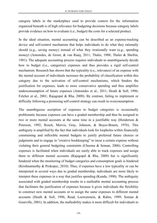 A. INTRODUCTORY ESSAY
-16-
category labels in the marketplace used to provide context for the information
organized beneath is of high relevance for budgeting decisions because category labels
provide evidence on how to evaluate (i.e., budget) the costs for a selected product.
In the ideal situation, mental accounting can be described as an expense-tracking
device and self-control mechanism that helps individuals to do what they rationally
should (e.g., saving money) instead of what they irrationally want (e.g., spending
money) (Antonides, de Groot, & van Raaij, 2011; Thaler, 1988; Thaler & Shefrin,
1981). The adequate accounting process requires individuals to unambiguously decide
how to budget (i.e., categorize) expenses and thus provides a rigid self-control
mechanism. Research has shown that the typicality (i.e., relevance) of an expense with
the mental account of individuals increases the probability of classification within this
category due to the activation of self-control mechanisms, which hinders the
justification for expenses, leads to more conservative spending and thus amplifies
underconsumption of future expenses (Antonides et al., 2011; Heath & Soll, 1996;
Felcher et al., 2001; Rajagopal & Rha, 2009). By contrast, failing to implement or
difficulty following a promising self-control strategy can result in overconsumption.
The unambiguous ascription of expenses to budget categories is occasionally
problematic because expenses can have a graded membership and thus be assigned to
two or more mental accounts at the same time in a justifiable way (Henderson &
Peterson, 1992; Rosch, Mervis, Gray, Johnson, & Boyes-Braem, 1976). This
ambiguity is amplified by the fact that individuals look for loopholes within financially
constraining and inflexible mental budgets to justify preferred future choices or
judgments and to engage in “creative bookkeeping” to incur a certain expense without
violating their general budgeting constraints (Cheema & Soman, 2006). Controlling
expenses is facilitated when individuals are easily able to track expenses and assign
them to different mental accounts (Rajagopal & Rha, 2009) but is significantly
hindered when the monitoring of budget categories and consumption goals is hindered
(Krishnamurthy & Prokopec, 2010). Thus, if expenses have a low typicality or can be
interpreted in several ways due to graded membership, individuals are more likely to
interpret these expenses in a way that justifies spending (Kunda, 1990). The ambiguity
associated with graded membership results in a malleable mental accounting process
that facilitates the justification of expenses because it gives individuals the flexibility
to construct new mental accounts or to assign the same expenses to different mental
accounts (Heath & Soll, 1996; Read, Loewenstein, & Rabin, 1999; Soman &
Gourville, 2001). In addition, the malleability makes it more difficult for individuals to
 