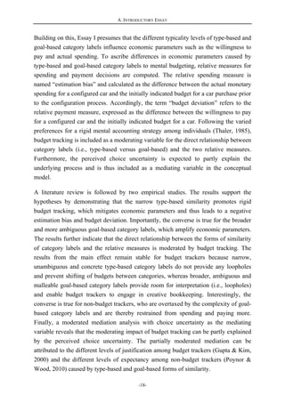A. INTRODUCTORY ESSAY
-18-
Building on this, Essay I presumes that the different typicality levels of type-based and
goal-based category labels influence economic parameters such as the willingness to
pay and actual spending. To ascribe differences in economic parameters caused by
type-based and goal-based category labels to mental budgeting, relative measures for
spending and payment decisions are computed. The relative spending measure is
named “estimation bias” and calculated as the difference between the actual monetary
spending for a configured car and the initially indicated budget for a car purchase prior
to the configuration process. Accordingly, the term “budget deviation” refers to the
relative payment measure, expressed as the difference between the willingness to pay
for a configured car and the initially indicated budget for a car. Following the varied
preferences for a rigid mental accounting strategy among individuals (Thaler, 1985),
budget tracking is included as a moderating variable for the direct relationship between
category labels (i.e., type-based versus goal-based) and the two relative measures.
Furthermore, the perceived choice uncertainty is expected to partly explain the
underlying process and is thus included as a mediating variable in the conceptual
model.
A literature review is followed by two empirical studies. The results support the
hypotheses by demonstrating that the narrow type-based similarity promotes rigid
budget tracking, which mitigates economic parameters and thus leads to a negative
estimation bias and budget deviation. Importantly, the converse is true for the broader
and more ambiguous goal-based category labels, which amplify economic parameters.
The results further indicate that the direct relationship between the forms of similarity
of category labels and the relative measures is moderated by budget tracking. The
results from the main effect remain stable for budget trackers because narrow,
unambiguous and concrete type-based category labels do not provide any loopholes
and prevent shifting of budgets between categories, whereas broader, ambiguous and
malleable goal-based category labels provide room for interpretation (i.e., loopholes)
and enable budget trackers to engage in creative bookkeeping. Interestingly, the
converse is true for non-budget trackers, who are overtaxed by the complexity of goal-
based category labels and are thereby restrained from spending and paying more.
Finally, a moderated mediation analysis with choice uncertainty as the mediating
variable reveals that the moderating impact of budget tracking can be partly explained
by the perceived choice uncertainty. The partially moderated mediation can be
attributed to the different levels of justification among budget trackers (Gupta & Kim,
2000) and the different levels of expectancy among non-budget trackers (Poynor &
Wood, 2010) caused by type-based and goal-based forms of similarity.
 