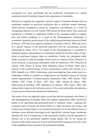 A. INTRODUCTORY ESSAY
-20-
incongruent (i.e., pure goal-based) and two moderately incongruent (i.e., hybrid
conditions) forms of similarity based on the expectations of individuals.
Research on congruity has suggested a positive impact of moderate changes from an
established standard on perceived satisfaction due to sufficient mental challenge,
which prevents complacency caused by congruence and depletion as a result of
incongruence (Meyers-Levy & Tybout, 1989; Poynor & Wood, 2010). Thus, perceived
satisfaction is included as a dependent variable in the conceptual model to compare
pure and hybrid conditions as a result of the disentanglement. Satisfaction is
considered a generally good measure of the underlying psychological processes (Diehl
& Poynor, 2010) that best captures evaluations of products (Oliver, 2009) and serves
as a specific measure of the perceived experience with the customization process
(Thirumalai & Sinha, 2011). The impact of the disentanglement is examined by
including category organizations as a moderating variable for the direct effect of type-
based or goal-based category labels on satisfaction. Finally, the conceptual model
further accounts for prior knowledge, which serves as a measure of the willingness to
invest resources in processing information (Alba & Hutchinson, 1987; Peracchio &
Tybout, 1996; Poynor & Wood, 2010; Whitmore, Shore, & Smith, 2004) and is
relevant to the preferred design of mass customization systems (Da Silveira et al.,
2001; Randall et al., 2005). Furthermore, prior knowledge has been widely used as a
moderating variable in research on categorization and similarity because of varying
mental representations of domain-specific information (Alba, 1983; Brucks, 1985;
Chaffin, 1997; Cohen & Basu, 1987; Herr, 1989; Johnson & Russo, 1984;
Maheswaran & Sternthal, 1990; Ratneshwar & Shocker, 1991; Sujan, 1985). This
setting further improves the informative power of the results and enables the deduction
of more specific theoretical and practical implications.
The results of the two empirical studies reveal that both the assortment size (Study 1)
and disentanglement of category labels and category organizations affect satisfaction
(Study 2) for type-based and goal-based forms of similarity. Study 1 replicates the
restaurant study of Poynor and Wood (2010) in a high assortment size context and
confirms the assumed impact of an increased assortment size for the different forms of
similarity across different knowledge levels. Specifically, whereas larger assortments
attenuate the risk of complacency in the type-based condition and the perception as
newness cue in the goal-based condition among experts, they do not change the
direction of the effects shown by Poynor and Wood (2010) among novices due to the
further amplified choice overload in the goal-based condition.
 