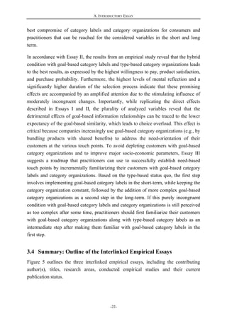 A. INTRODUCTORY ESSAY
-22-
best compromise of category labels and category organizations for consumers and
practitioners that can be reached for the considered variables in the short and long
term.
In accordance with Essay II, the results from an empirical study reveal that the hybrid
condition with goal-based category labels and type-based category organizations leads
to the best results, as expressed by the highest willingness to pay, product satisfaction,
and purchase probability. Furthermore, the highest levels of mental reflection and a
significantly higher duration of the selection process indicate that these promising
effects are accompanied by an amplified attention due to the stimulating influence of
moderately incongruent changes. Importantly, while replicating the direct effects
described in Essays I and II, the plurality of analyzed variables reveal that the
detrimental effects of goal-based information relationships can be traced to the lower
expectancy of the goal-based similarity, which leads to choice overload. This effect is
critical because companies increasingly use goal-based category organizations (e.g., by
bundling products with shared benefits) to address the need-orientation of their
customers at the various touch points. To avoid depleting customers with goal-based
category organizations and to improve major socio-economic parameters, Essay III
suggests a roadmap that practitioners can use to successfully establish need-based
touch points by incrementally familiarizing their customers with goal-based category
labels and category organizations. Based on the type-based status quo, the first step
involves implementing goal-based category labels in the short-term, while keeping the
category organization constant, followed by the addition of more complex goal-based
category organizations as a second step in the long-term. If this purely incongruent
condition with goal-based category labels and category organizations is still perceived
as too complex after some time, practitioners should first familiarize their customers
with goal-based category organizations along with type-based category labels as an
intermediate step after making them familiar with goal-based category labels in the
first step.
3.4 Summary: Outline of the Interlinked Empirical Essays
Figure 5 outlines the three interlinked empirical essays, including the contributing
author(s), titles, research areas, conducted empirical studies and their current
publication status.
 