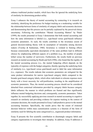A. INTRODUCTORY ESSAY
-26-
enhance traditional product models, which have thus far ignored the underlying form
of similarity for determining product utility.
Essay I enhances the theory of mental accounting by connecting it to research on
similarity, identifying the preference for budget tracking as a moderating variable for
the relationship between forms of similarity of category labels and economic decisions
and demonstrating that this process can be partially explained by the perceived choice
uncertainty. Following the contribution “Mental Accounting Matters” by Thaler
(1999), the results presented in Essay I demonstrate that both mental accounting and
how the same information is labeled (i.e., type-based versus goal-based) influence
economic parameters. As such, the results contribute to the invariance axiom of
general decision-making theory with its assumption of rationality among decision
makers (Tversky & Kahneman, 1986). Invariance is violated in framing effects
because extensionally equivalent descriptions of the same problem lead to different
choices by emphasizing different aspects of a problem (e.g., the number of people
killed versus the number of survivors). Furthermore, the results build on previous
research on mental accounting by Heath and Soll (1996), who found that the rigidity of
the mental accounting process (i.e., the mental budgeting effect) depends on the
typicality of expenses with the budget categories, thereby ignoring the underlying form
of similarity (i.e., type-based versus goal-based) used to label the same information
(i.e., expenses). The results indicate that economic parameters are mitigated for the
same product information for narrow type-based category labels compared to the
broader goal-based category labels, which allow individuals to relocate expenses more
freely with a lower necessity for self-justification, resulting in the amplification of
economic parameters. Thus, the mental accounting process should not be considered
detached from contextual information provided by category labels because category
labels influence the manner in which problems are framed and thus significantly
influence mental budgeting decisions and, consequently, economic parameters. Taken
together, by successfully applying previous research in mental accounting to cognitive
research on similarity and providing evidence for expense tracking in the context of
consumer decisions, the results presented in Essay I add predictive power to the mental
accounting literature. Specifically, the results prove that the extent of irrational
decision behavior within mass customization systems is a function of the form of
similarity used for labeling the same categorized (i.e., organized) product information.
Essay II presents the first scientific contribution to disentangle category labels and
category organizations to investigate their interplay. In addition, Essay II addresses a
 