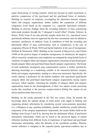 A. INTRODUCTORY ESSAY
-27-
major shortcoming of existing research, which has focused on small assortments or
pairwise comparisons of the type-based and the goal-based forms of similarity.
Building on research on congruity, investigating the interaction between category
labels and category organizations further enables the comparison of different
congruence levels based on the congruent (i.e., expected) type-based similarity.
Building on previous findings about the rewarding influence of mass customizing
tailor-made products through the “I designed it myself effect” (Franke, Schreier, &
Kaiser, 2010), Essay II not only provides insights about how (i.e., type-based versus
goal-based) attributes must be organized but also how assortments must be labeled to
maximize satisfaction. In addition, Essay II contributes to both the rewarding and
detrimental effects of mass customization, such as complacency in the case of
congruence (Poynor & Wood, 2010) and mental depletion in the case of incongruence
(Dellaert & Stremersch, 2005). Building on the research of Meyers-Levy and Tybout
(1989) on the positive impact of moderate incongruence on satisfaction, the negative
effects caused by complacency and complexity are mitigated by using hybrid forms of
similarity of category labels and category organizations consisting of type-based (goal-
based) category labels and goal-based (type-based) category organizations. The beauty
of such moderately incongruent mass customization systems is further enriched by
detecting knowledge as a moderating variable in the interaction between category
labels and category organizations, leading to a three-way interaction. Specifically, the
results indicate a preference for the hybrid condition with type-based (goal-based)
category labels and goal-based (type-based) category organizations among experts
(novices). Taken together, examining the interplay of category labels and category
organizations based on the disentanglement of these two aspects reveals promising
results that contribute to the previous counter-intuitive finding that experts do not
always perform better than novices.
Building on the results presented in the first two essays, Essay III extends the
knowledge about the optimal design of touch points with regard to labeling and
organizing product information by considering several socio-economic parameters
(i.e., willingness to pay, purchase probability, product satisfaction, mental reflection,
expectancy of the category organization). Importantly, the results further build on the
findings from Essays I and II by showing that the detrimental effects of goal-based
information relationships, which can be traced to the perceived degree of mental
reflection resulting from different levels of expectancy of type-based and goal-based
information relationships, affect the plurality of the considered variables. Whereas
mental reflection is mitigated in the expected purely type-based condition due to
 