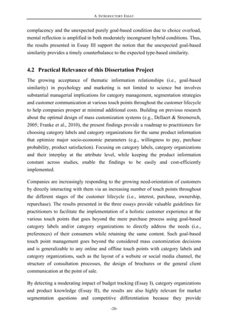 A. INTRODUCTORY ESSAY
-28-
complacency and the unexpected purely goal-based condition due to choice overload,
mental reflection is amplified in both moderately incongruent hybrid conditions. Thus,
the results presented in Essay III support the notion that the unexpected goal-based
similarity provides a timely counterbalance to the expected type-based similarity.
4.2 Practical Relevance of this Dissertation Project
The growing acceptance of thematic information relationships (i.e., goal-based
similarity) in psychology and marketing is not limited to science but involves
substantial managerial implications for category management, segmentation strategies
and customer communication at various touch points throughout the customer lifecycle
to help companies prosper at minimal additional costs. Building on previous research
about the optimal design of mass customization systems (e.g., Dellaert & Stremersch,
2005; Franke et al., 2010), the present findings provide a roadmap to practitioners for
choosing category labels and category organizations for the same product information
that optimize major socio-economic parameters (e.g., willingness to pay, purchase
probability, product satisfaction). Focusing on category labels, category organizations
and their interplay at the attribute level, while keeping the product information
constant across studies, enable the findings to be easily and cost-efficiently
implemented.
Companies are increasingly responding to the growing need-orientation of customers
by directly interacting with them via an increasing number of touch points throughout
the different stages of the customer lifecycle (i.e., interest, purchase, ownership,
repurchase). The results presented in the three essays provide valuable guidelines for
practitioners to facilitate the implementation of a holistic customer experience at the
various touch points that goes beyond the mere purchase process using goal-based
category labels and/or category organizations to directly address the needs (i.e.,
preferences) of their consumers while retaining the same content. Such goal-based
touch point management goes beyond the considered mass customization decisions
and is generalizable to any online and offline touch points with category labels and
category organizations, such as the layout of a website or social media channel, the
structure of consultation processes, the design of brochures or the general client
communication at the point of sale.
By detecting a moderating impact of budget tracking (Essay I), category organizations
and product knowledge (Essay II), the results are also highly relevant for market
segmentation questions and competitive differentiation because they provide
 