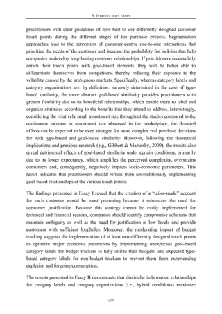 A. INTRODUCTORY ESSAY
-29-
practitioners with clear guidelines of how best to use differently designed customer
touch points during the different stages of the purchase process. Segmentation
approaches lead to the perception of customer-centric one-to-one interactions that
prioritize the needs of the customer and increase the probability for lock-ins that help
companies to develop long-lasting customer relationships. If practitioners successfully
enrich their touch points with goal-based elements, they will be better able to
differentiate themselves from competitors, thereby reducing their exposure to the
volatility caused by the ambiguous markets. Specifically, whereas category labels and
category organizations are, by definition, narrowly determined in the case of type-
based similarity, the more abstract goal-based similarity provides practitioners with
greater flexibility due to its beneficial relationships, which enable them to label and
organize attributes according to the benefits that they intend to address. Interestingly,
considering the relatively small assortment size throughout the studies compared to the
continuous increase in assortment size observed in the marketplace, the detected
effects can be expected to be even stronger for more complex real purchase decisions
for both type-based and goal-based similarity. However, following the theoretical
implications and previous research (e.g., Gibbert & Mazursky, 2009), the results also
reveal detrimental effects of goal-based similarity under certain conditions, primarily
due to its lower expectancy, which amplifies the perceived complexity, overstrains
consumers and, consequently, negatively impacts socio-economic parameters. This
result indicates that practitioners should refrain from unconditionally implementing
goal-based relationships at the various touch points.
The findings presented in Essay I reveal that the creation of a “tailor-made” account
for each customer would be most promising because it minimizes the need for
consumer justification. Because this strategy cannot be easily implemented for
technical and financial reasons, companies should identify compromise solutions that
maintain ambiguity as well as the need for justification at low levels and provide
customers with sufficient loopholes. Moreover, the moderating impact of budget
tracking suggests the implementation of at least two differently designed touch points
to optimize major economic parameters by implementing unexpected goal-based
category labels for budget trackers to fully utilize their budgets, and expected type-
based category labels for non-budget trackers to prevent them from experiencing
depletion and forgoing consumption.
The results presented in Essay II demonstrate that dissimilar information relationships
for category labels and category organizations (i.e., hybrid conditions) maximize
 