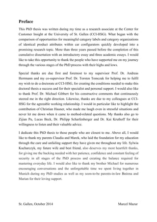 Preface
This PhD thesis was written during my time as a research associate at the Center for
Customer Insight at the University of St. Gallen (CCI-HSG). What began with the
comparison of opportunities for meaningful category labels and category organizations
of identical product attributes within car configurators quickly developed into a
promising research topic. More than three years passed before the completion of this
cumulative dissertation with an introductory essay and three academic essays. I would
like to take this opportunity to thank the people who have supported me on my journey
through the various stages of the PhD process with their highs and lows.
Special thanks are due first and foremost to my supervisor Prof. Dr. Andreas
Herrmann and my co-supervisor Prof. Dr. Torsten Tomczak for helping me to fulfil
my wish to do a doctorate at CCI-HSG, for creating the conditions needed to make this
doctoral thesis a success and for their specialist and personal support. I would also like
to thank Prof. Dr. Michael Gibbert for his constructive comments that continuously
steered me in the right direction. Likewise, thanks are due to my colleagues at CCI-
HSG for the agreeable working relationship. I would in particular like to highlight the
contribution of Christian Hauner, who made me laugh even in stressful situations and
never let me down when it came to method-related questions. My thanks also go to
Zijian Pu, Lucas Beck, Dr. Philipp Scharfenberger and Dr. Kai Kruthoff for their
willingness to listen and their valuable advice.
I dedicate this PhD thesis to those people who are closest to me. Above all, I would
like to thank my parents Claudia and Marek, who laid the foundation for my education
through the care and unfailing support they have given me throughout my life. Sylwia
Kucharczyk, my future wife and best friend, also deserves my most heartfelt thanks,
for giving me the backing needed with her patience, confidence and constant feeling of
security in all stages of the PhD process and creating the balance required for
mastering everyday life. I would also like to thank my brother Michael for numerous
encouraging conversations and the unforgettable time we spent living together in
Munich during my PhD studies as well as my soon-to-be parents-in-law Bożena and
Marian for their loving support.
St. Gallen, October 2014 Marcel Mazur
 