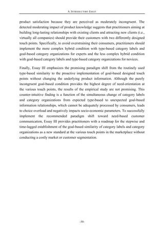 A. INTRODUCTORY ESSAY
-30-
product satisfaction because they are perceived as moderately incongruent. The
detected moderating impact of product knowledge suggests that practitioners aiming at
building long-lasting relationships with existing clients and attracting new clients (i.e.,
virtually all companies) should provide their customers with two differently designed
touch points. Specifically, to avoid overstraining their consumers, practitioners should
implement the more complex hybrid condition with type-based category labels and
goal-based category organizations for experts and the less complex hybrid condition
with goal-based category labels and type-based category organizations for novices.
Finally, Essay III emphasizes the promising paradigm shift from the routinely used
type-based similarity to the proactive implementation of goal-based designed touch
points without changing the underlying product information. Although the purely
incongruent goal-based condition provides the highest degree of need-orientation at
the various touch points, the results of the empirical study are not promising. This
counter-intuitive finding is a function of the simultaneous change of category labels
and category organizations from expected type-based to unexpected goal-based
information relationships, which cannot be adequately processed by consumers, leads
to choice overload and negatively impacts socio-economic parameters. To successfully
implement the recommended paradigm shift toward need-based customer
communication, Essay III provides practitioners with a roadmap for the stepwise and
time-lagged establishment of the goal-based similarity of category labels and category
organizations as a new standard at the various touch points in the marketplace without
conducting a costly market or customer segmentation.
 