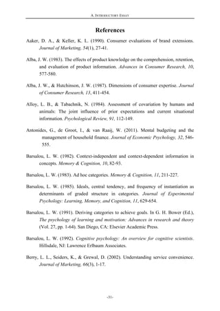A. INTRODUCTORY ESSAY
-31-
References
Aaker, D. A., & Keller, K. L. (1990). Consumer evaluations of brand extensions.
Journal of Marketing, 54(1), 27-41.
Alba, J. W. (1983). The effects of product knowledge on the comprehension, retention,
and evaluation of product information. Advances in Consumer Research, 10,
577-580.
Alba, J. W., & Hutchinson, J. W. (1987). Dimensions of consumer expertise. Journal
of Consumer Research, 13, 411-454.
Alloy, L. B., & Tabachnik, N. (1984). Assessment of covariation by humans and
animals: The joint influence of prior expectations and current situational
information. Psychological Review, 91, 112-149.
Antonides, G., de Groot, I., & van Raaij, W. (2011). Mental budgeting and the
management of household finance. Journal of Economic Psychology, 32, 546-
555.
Barsalou, L. W. (1982). Context-independent and context-dependent information in
concepts. Memory & Cognition, 10, 82-93.
Barsalou, L. W. (1983). Ad hoc categories. Memory & Cognition, 11, 211-227.
Barsalou, L. W. (1985). Ideals, central tendency, and frequency of instantiation as
determinants of graded structure in categories. Journal of Experimental
Psychology: Learning, Memory, and Cognition, 11, 629-654.
Barsalou, L. W. (1991). Deriving categories to achieve goals. In G. H. Bower (Ed.),
The psychology of learning and motivation: Advances in research and theory
(Vol. 27, pp. 1-64). San Diego, CA: Elsevier Academic Press.
Barsalou, L. W. (1992). Cognitive psychology: An overview for cognitive scientists.
Hillsdale, NJ: Lawrence Erlbaum Associates.
Berry, L. L., Seiders, K., & Grewal, D. (2002). Understanding service convenience.
Journal of Marketing, 66(3), 1-17.
 
