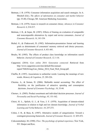 A. INTRODUCTORY ESSAY
-32-
Bettman, J. R. (1978). Consumer information acquisition and search strategies. In A.
Mitchell (Ed.), The effects of information on consumer and market behavior
(pp. 35-48). Chicago, MI: American Marketing Association.
Bettman, J. R. (1979). Issues in research on consumer choice. Advances in Consumer
Research, 6, 214-217.
Bettman, J. R., & Sujan, M. (1987). Effects of framing on evaluation of comparable
and noncomparable alternatives by expert and novice consumers. Journal of
Consumer Research, 14, 141-154.
Biehal, G., & Chakravarti, D. (1982). Information-presentation format and learning
goals as determinants of consumers' memory retrieval and choice processes.
Journal of Consumer Research, 8, 431-441.
Brucks, M. (1985). The effects of product class knowledge on information search
behavior. Journal of Consumer Research, 12, 1-16.
Capgemini. (2014). Cars online 2014. Generation connected. Retrieved from
http://www.capgemini.com/sites/default/files/annual-
report/768636/img/Cars_Online_2014_Final_Web_Group.pdf.
Chaffin, R. (1997). Associations to unfamiliar words: Learning the meanings of new
words. Memory & Cognition, 25, 203-226.
Cheema, A., & Soman, D. (2006). Malleable mental accounting: The effect of
flexibility on the justification of attractive spending and consumption
decisions. Journal of Consumer Psychology, 16, 33-44.
Chernev, A. (2003). Product assortment and individual decision processes. Journal of
Personality and Social Psychology, 85, 151-162.
Chiesi, H. L., Spilich, G. J., & Voss, J. F. (1979). Acquisition of domain-related
information in relation to high and low domain knowledge. Journal of Verbal
Learning and Verbal Behavior, 18, 257-273.
Cohen, J. B., & Basu, K. (1987). Alternative models of categorization: Toward a
contingent processing framework. Journal of Consumer Research, 13, 455-472.
Csikszentmihalyi, M. (1990). Flow: The psychology of optimal experience. New York,
NY: Harper and Row.
 