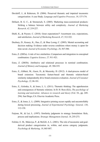A. INTRODUCTORY ESSAY
-33-
Davidoff, J., & Roberson, D. (2004). Preserved thematic and impaired taxonomic
categorization: A case Study. Language and Cognitive Processes, 19, 137-174.
Dellaert, B. G. C., & Stremersch, S. (2005). Marketing mass-customized products:
Striking a balance between utility and complexity. Journal of Marketing
Research, 42, 219-227.
Diehl, K., & Poynor, C. (2010). Great expectations?! Assortment size, expectations,
and satisfaction. Journal of Marketing Research, 47, 312-322.
Duxbury, D., Keasey, K., Hao, Z., & Shue Loong, C. (2005). Mental accounting and
decision making: Evidence under reverse conditions where money is spent for
time saved. Journal of Economic Psychology, 26, 567-580.
Estes, Z. (2003a). A tale of two similarities: Comparison and integration in conceptual
combination. Cognitive Science, 27, 911-921.
Estes, Z. (2003b). Attributive and relational processes in nominal combination.
Journal of Memory and Language, 48, 304-319.
Estes, Z., Gibbert, M., Guest, D., & Mazursky, D. (2012). A dual-process model of
brand extension: Taxonomic feature-based and thematic relation-based
similarity independently drive brand extension evaluation. Journal of Consumer
Psychology, 22, 86-101.
Estes, Z., Golonka, S., & Jones, L. L. (2011). Thematic thinking: The apprehension
and consequences of thematic relations. In B. H. Ross (Ed.), The psychology of
learning and motivation: Advances in research and theory (Vol. 54., pp. 249-
294). San Diego, CA: Elsevier Academic Press.
Estes, Z., & Jones, L. L. (2009). Integrative priming occurs rapidly and uncontrollably
during lexical processing. Journal of Experimental Psychology. General, 138,
112-130.
Farjoun, M., & Lai, L. (1997). Similarity judgments in strategy formulation: Role,
process and implications. Strategic Management Journal, 18, 255-273.
Felcher, E. M., Malaviya, P., & McGill, A. L. (2001). The role of taxonomic and goal-
derived product categorization in, within, and across category judgments.
Psychology & Marketing, 18, 865-887.
 