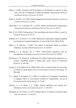 A. INTRODUCTORY ESSAY
-35-
Heath, C. (1995). Escalation and de-escalation of commitment in response to sunk
costs: The role of budgeting in mental accounting. Organizational Behavior
and Human Decision Processes, 62, 38-54.
Heath, C., & Soll, J. B. (1996). Mental budgeting and consumer decisions. Journal of
Consumer Research, 23, 40-52.
Henderson, P. W., & Peterson, R. A. (1992). Mental accounting and categorization.
Organizational Behavior and Human Decision Processes, 51, 92-117.
Herr, P. M. (1989). Priming price: Prior knowledge and context effects. Journal of
Consumer Research, 16, 67-75.
Hoffman, D. L., & Novak, T. P. (1996). Marketing in hypermedia computer-mediated
environments: Conceptual foundations. Journal of Marketing, 60(3), 50-68.
Huber, J., & McCann, J. (1982). The impact of inferential beliefs on product
evaluations. Journal of Marketing Research, 19, 324-333.
Huffman, C., & Houston, M. J. (1993). Goal-oriented experiences and the
development of knowledge. Journal of Consumer Research, 20, 190-207.
Hutchinson, J. W., Raman, K., & Mantrala, M. (1994). Finding choice alternatives in
memory: Probability models of brand name recall. Journal of Marketing
Research, 31, 441-461.
Iyengar, S. S., & Lepper, M. R. (2000). When choice is demotivating: Can one desire
too much of a good thing? Journal of Personality and Social Psychology, 79,
995-1006.
Ji, L., Zhang, Z., & Nisbett, R. E. (2004). Is it culture or is it language? Examination
of language effects in cross-cultural research on categorization. Journal of
Personality and Social Psychology, 87, 57–65.
Johnson, E. J., & Russo, J. E. (1984). Product familiarity and learning new
information. Journal of Consumer Research, 11, 542-550.
Kahneman, D., & Tversky, A. (1979). Prospect theory: An analysis of decision under
risk, Econometrica, 47, 263-291.
 