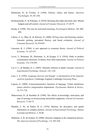 A. INTRODUCTORY ESSAY
-36-
Kahneman, D., & Tversky, A. (1984). Choices, values, and frames. American
Psychologist, 39, 341-350.
Krishnamurthy, P., & Prokopec, S. (2010). Resisting that triple-chocolate cake: Mental
budgets and self-control. Journal of Consumer Research, 37, 68-79.
Kunda, Z. (1990). The case for motivated reasoning. Psychological Bulletin, 108, 480-
498.
Labroo, A. A., Dhar, R., & Schwarz, N. (2008). Of frog wines and frowning watches:
Semantic priming, perceptual fluency, and brand evaluation. Journal of
Consumer Research, 34, 819-831.
Lancaster, K. J. (1966). A new approach to consumer theory. Journal of Political
Economy, 74, 132-157.
Levav, J., Heitmann, M., Herrmann, A., & Iyengar, S. S. (2010). Order in product
customization decisions: Evidence from field experiments. Journal of Political
Economy, 118, 274-299.
Lin, E. L., & Murphy, G. L. (2001). Thematic relations in adults' concepts. Journal of
Experimental Psychology: General, 130, 3-28.
Lucy, J. A. (1992). Language diversity and thought: A reformulation of the linguistic
relativity hypothesis. Cambridge, England: Cambridge University Press.
Lupyan, G. (2009). Extracommunicative functions of language: Verbal interference
causes selective categorization impairments. Psychonomic Bulletin & Review,
16, 711-718.
Maheswaran, D., & Sternthal, B. (1990). The effects of knowledge, motivation, and
type of message on ad processing and product judgments. Journal of Consumer
Research, 17, 66-73.
Mandler, J. M., & Parker, R. E. (1976). Memory for descriptive and spatial
information in complex pictures. Journal of Experimental Psychology: Human
Learning and Memory, 2, 38-48.
Markman, A. B., & Gentner, D. (2000). Structure mapping in the comparison process.
The American Journal of Psychology, 113, 501-538.
 
