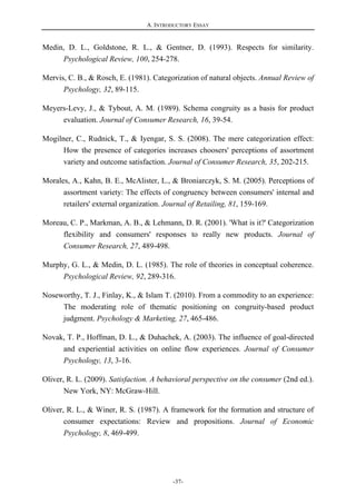 A. INTRODUCTORY ESSAY
-37-
Medin, D. L., Goldstone, R. L., & Gentner, D. (1993). Respects for similarity.
Psychological Review, 100, 254-278.
Mervis, C. B., & Rosch, E. (1981). Categorization of natural objects. Annual Review of
Psychology, 32, 89-115.
Meyers-Levy, J., & Tybout, A. M. (1989). Schema congruity as a basis for product
evaluation. Journal of Consumer Research, 16, 39-54.
Mogilner, C., Rudnick, T., & Iyengar, S. S. (2008). The mere categorization effect:
How the presence of categories increases choosers' perceptions of assortment
variety and outcome satisfaction. Journal of Consumer Research, 35, 202-215.
Morales, A., Kahn, B. E., McAlister, L., & Broniarczyk, S. M. (2005). Perceptions of
assortment variety: The effects of congruency between consumers' internal and
retailers' external organization. Journal of Retailing, 81, 159-169.
Moreau, C. P., Markman, A. B., & Lehmann, D. R. (2001). 'What is it?' Categorization
flexibility and consumers' responses to really new products. Journal of
Consumer Research, 27, 489-498.
Murphy, G. L., & Medin, D. L. (1985). The role of theories in conceptual coherence.
Psychological Review, 92, 289-316.
Noseworthy, T. J., Finlay, K., & Islam T. (2010). From a commodity to an experience:
The moderating role of thematic positioning on congruity-based product
judgment. Psychology & Marketing, 27, 465-486.
Novak, T. P., Hoffman, D. L., & Duhachek, A. (2003). The influence of goal-directed
and experiential activities on online flow experiences. Journal of Consumer
Psychology, 13, 3-16.
Oliver, R. L. (2009). Satisfaction. A behavioral perspective on the consumer (2nd ed.).
New York, NY: McGraw-Hill.
Oliver, R. L., & Winer, R. S. (1987). A framework for the formation and structure of
consumer expectations: Review and propositions. Journal of Economic
Psychology, 8, 469-499.
 