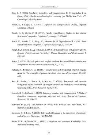A. INTRODUCTORY ESSAY
-39-
Rips, L. J. (1989). Similarity, typicality, and categorization. In S. Vosniadou & A.
Ortony (Eds.), Similarity and analogical reasoning (pp. 21-59). New York, NY:
Cambridge University Press.
Rosch, E., & Lloyd, B. B. (1978). Cognition and categorization. Oxford, England:
Lawrence Erlbaum.
Rosch, E., & Mervis, C. B. (1975). Family resemblances: Studies in the internal
structure of categories. Cognitive Psychology, 7, 573-605.
Rosch, E., Mervis, C. B., Gray, W., Johnson, D., & Boyes-Braem, P. (1976). Basic
objects in natural categories. Cognitive Psychology, 8, 382-439.
Rosch, E., Simpson, C., & Miller, R. S. (1976). Structural bases of typicality effects.
Journal of Experimental Psychology: Human Perception and Performance, 2,
491-502.
Rosen, S. (1974). Hedonic prices and implicit markets: Product differentiation in pure
competition. Journal of Political Economy, 82, 34-55.
Ruback, R., & Innes, C. A. (1988). The relevance and irrelevance of psychological
research: The example of prison crowding. American Psychologist, 43, 683-
693.
Sass, K., Sachs, O., Krach, S., & Kircher, T. (2009). Taxonomic and thematic
categories: Neural correlates of categorization in an auditory-to-visual priming
task using fMRI. Brain Research, 1270, 78-87.
Schmitt, B. H., & Zhang, S. (1998). Language structure and categorization: A Study of
classifiers in consumer cognition, judgment, and choice. Journal of Consumer
Research, 25, 108-122.
Schwartz, B. (2004). The paradox of choice: Why more is less. New York, NY:
HarperCollins Publishers.
Simmons, S., & Estes, Z. (2008). Individual differences in the perception of similarity
and difference. Cognition, 108, 781-795.
Smith, E. E., & Medin, D. L. (1981). Categories and concepts. Cambridge, MA:
Harvard University Press.
 