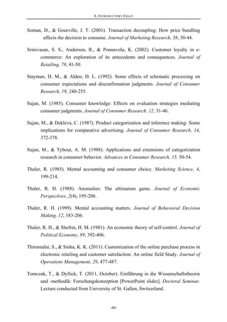 A. INTRODUCTORY ESSAY
-40-
Soman, D., & Gourville, J. T. (2001). Transaction decoupling: How price bundling
affects the decision to consume. Journal of Marketing Research, 38, 30-44.
Srinivasan, S. S., Anderson, R., & Ponnavolu, K. (2002). Customer loyalty in e-
commerce: An exploration of its antecedents and consequences. Journal of
Retailing, 78, 41-50.
Stayman, D. M., & Alden, D. L. (1992). Some effects of schematic processing on
consumer expectations and disconfirmation judgments. Journal of Consumer
Research, 19, 240-255.
Sujan, M. (1985). Consumer knowledge: Effects on evaluation strategies mediating
consumer judgments. Journal of Consumer Research, 12, 31-46.
Sujan, M., & Dekleva, C. (1987). Product categorization and inference making: Some
implications for comparative advertising. Journal of Consumer Research, 14,
372-378.
Sujan, M., & Tybout, A. M. (1988). Applications and extensions of categorization
research in consumer behavior. Advances in Consumer Research, 15, 50-54.
Thaler, R. (1985). Mental accounting and consumer choice. Marketing Science, 4,
199-214.
Thaler, R. H. (1988). Anomalies: The ultimatum game. Journal of Economic
Perspectives, 2(4), 195-206.
Thaler, R. H. (1999). Mental accounting matters. Journal of Behavioral Decision
Making, 12, 183-206.
Thaler, R. H., & Shefrin, H. M. (1981). An economic theory of self-control. Journal of
Political Economy, 89, 392-406.
Thirumalai, S., & Sinha, K. K. (2011). Customization of the online purchase process in
electronic retailing and customer satisfaction: An online field Study. Journal of
Operations Management, 29, 477-487.
Tomczak, T., & Dyllick, T. (2011, October). Einführung in die Wissenschaftstheorie
und -methodik: Forschungskonzeption [PowerPoint slides]. Doctoral Seminar.
Lecture conducted from University of St. Gallen, Switzerland.
 
