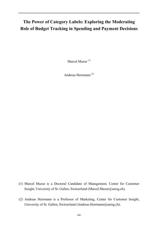 -44-
The Power of Category Labels: Exploring the Moderating
Role of Budget Tracking in Spending and Payment Decisions
Marcel Mazur (1)
Andreas Herrmann (2)
(1) Marcel Mazur is a Doctoral Candidate of Management, Center for Customer
Insight, University of St. Gallen, Switzerland (Marcel.Mazur@unisg.ch).
(2) Andreas Herrmann is a Professor of Marketing, Center for Customer Insight,
University of St. Gallen, Switzerland (Andreas.Herrmann@unisg.ch).
 