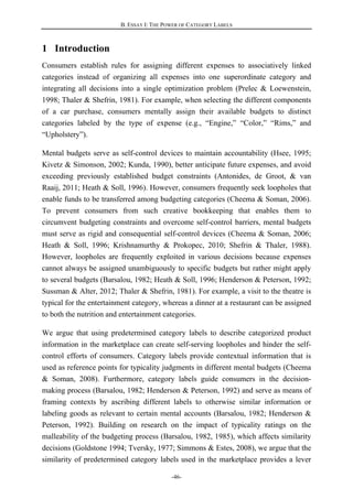 B. ESSAY I: THE POWER OF CATEGORY LABELS
-46-
1 Introduction
Consumers establish rules for assigning different expenses to associatively linked
categories instead of organizing all expenses into one superordinate category and
integrating all decisions into a single optimization problem (Prelec & Loewenstein,
1998; Thaler & Shefrin, 1981). For example, when selecting the different components
of a car purchase, consumers mentally assign their available budgets to distinct
categories labeled by the type of expense (e.g., “Engine,” “Color,” “Rims,” and
“Upholstery”).
Mental budgets serve as self-control devices to maintain accountability (Hsee, 1995;
Kivetz & Simonson, 2002; Kunda, 1990), better anticipate future expenses, and avoid
exceeding previously established budget constraints (Antonides, de Groot, & van
Raaij, 2011; Heath & Soll, 1996). However, consumers frequently seek loopholes that
enable funds to be transferred among budgeting categories (Cheema & Soman, 2006).
To prevent consumers from such creative bookkeeping that enables them to
circumvent budgeting constraints and overcome self-control barriers, mental budgets
must serve as rigid and consequential self-control devices (Cheema & Soman, 2006;
Heath & Soll, 1996; Krishnamurthy & Prokopec, 2010; Shefrin & Thaler, 1988).
However, loopholes are frequently exploited in various decisions because expenses
cannot always be assigned unambiguously to specific budgets but rather might apply
to several budgets (Barsalou, 1982; Heath & Soll, 1996; Henderson & Peterson, 1992;
Sussman & Alter, 2012; Thaler & Shefrin, 1981). For example, a visit to the theatre is
typical for the entertainment category, whereas a dinner at a restaurant can be assigned
to both the nutrition and entertainment categories.
We argue that using predetermined category labels to describe categorized product
information in the marketplace can create self-serving loopholes and hinder the self-
control efforts of consumers. Category labels provide contextual information that is
used as reference points for typicality judgments in different mental budgets (Cheema
& Soman, 2008). Furthermore, category labels guide consumers in the decision-
making process (Barsalou, 1982; Henderson & Peterson, 1992) and serve as means of
framing contexts by ascribing different labels to otherwise similar information or
labeling goods as relevant to certain mental accounts (Barsalou, 1982; Henderson &
Peterson, 1992). Building on research on the impact of typicality ratings on the
malleability of the budgeting process (Barsalou, 1982, 1985), which affects similarity
decisions (Goldstone 1994; Tversky, 1977; Simmons & Estes, 2008), we argue that the
similarity of predetermined category labels used in the marketplace provides a lever
 
