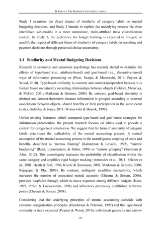 B. ESSAY I: THE POWER OF CATEGORY LABELS
-48-
Study 1 examines the direct impact of similarity of category labels on mental
budgeting decisions, and Study 2 intends to explain the underlying process via three
interlinked sub-models in a more naturalistic, multi-attribute mass customization
context. In Study 2, the preference for budget tracking is expected to mitigate or
amplify the impact of different forms of similarity of category labels on spending and
payment decisions through perceived choice uncertainty.
1.1 Similarity and Mental Budgeting Decisions
Research in economic and consumer psychology has recently started to examine the
effects of type-based (i.e., attribute-based) and goal-based (i.e., alternative-based)
ways of information processing on (Pizzi, Scarpi, & Marzocchi, 2014; Poynor &
Wood, 2010). Type-based similarity is concrete and context-independent because it is
formed based on naturally occurring relationships between objects (Felcher, Malaviya,
& McGill, 2001; Markman & Gentner, 2000). By contrast, goal-based similarity is
abstract and context-dependent because information is grouped according to external
associations between objects, shared benefits or their participation in the same event
(Estes, Golonka, & Jones, 2011; Wisniewski & Bassok, 1999).
Unlike existing literature, which compared type-based and goal-based strategies for
information presentation, the present research focuses on labels used to provide a
context for categorized information. We suggest that the form of similarity of category
labels determines the malleability of the mental accounting process. A central
assumption of the mental accounting process is the unambiguous coupling of costs and
benefits, described as “narrow framing” (Kahneman & Lovallo, 1993), “narrow
bracketing” (Read, Loewenstein, & Rabin, 1999) or “narrow grouping” (Sussman &
Alter, 2012). This unambiguity increases the probability of classification within the
same category and amplifies rigid budget tracking (Antonides et al., 2011; Felcher et
al., 2001; Heath & Soll, 1996; Kivetz & Simonson, 2002; Markman & Gentner, 2000;
Rajagopal & Rha, 2009). By contrast, ambiguity amplifies malleability, which
increases the number of associated mental accounts (Cheema & Soman, 2006),
provides loopholes through which to move expenses among different budgets (Hsee,
1995, Prelec & Loewenstein, 1998) and influences previously established reference
points (Cheema & Soman, 2008).
Considering that the underlying principles of mental accounting coincide with
common categorization principles (Henderson & Peterson, 1992) and that type-based
similarity is more expected (Poynor & Wood, 2010), individuals generally use narrow
 