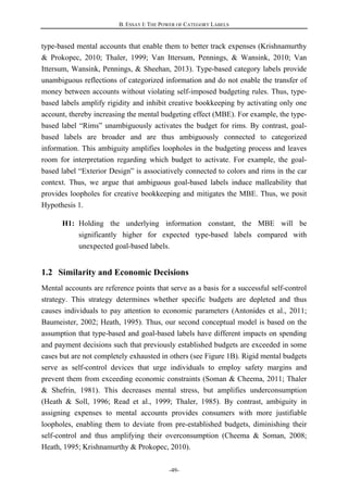 B. ESSAY I: THE POWER OF CATEGORY LABELS
-49-
type-based mental accounts that enable them to better track expenses (Krishnamurthy
& Prokopec, 2010; Thaler, 1999; Van Ittersum, Pennings, & Wansink, 2010; Van
Ittersum, Wansink, Pennings, & Sheehan, 2013). Type-based category labels provide
unambiguous reflections of categorized information and do not enable the transfer of
money between accounts without violating self-imposed budgeting rules. Thus, type-
based labels amplify rigidity and inhibit creative bookkeeping by activating only one
account, thereby increasing the mental budgeting effect (MBE). For example, the type-
based label “Rims” unambiguously activates the budget for rims. By contrast, goal-
based labels are broader and are thus ambiguously connected to categorized
information. This ambiguity amplifies loopholes in the budgeting process and leaves
room for interpretation regarding which budget to activate. For example, the goal-
based label “Exterior Design” is associatively connected to colors and rims in the car
context. Thus, we argue that ambiguous goal-based labels induce malleability that
provides loopholes for creative bookkeeping and mitigates the MBE. Thus, we posit
Hypothesis 1.
H1: Holding the underlying information constant, the MBE will be
significantly higher for expected type-based labels compared with
unexpected goal-based labels.
1.2 Similarity and Economic Decisions
Mental accounts are reference points that serve as a basis for a successful self-control
strategy. This strategy determines whether specific budgets are depleted and thus
causes individuals to pay attention to economic parameters (Antonides et al., 2011;
Baumeister, 2002; Heath, 1995). Thus, our second conceptual model is based on the
assumption that type-based and goal-based labels have different impacts on spending
and payment decisions such that previously established budgets are exceeded in some
cases but are not completely exhausted in others (see Figure 1B). Rigid mental budgets
serve as self-control devices that urge individuals to employ safety margins and
prevent them from exceeding economic constraints (Soman & Cheema, 2011; Thaler
& Shefrin, 1981). This decreases mental stress, but amplifies underconsumption
(Heath & Soll, 1996; Read et al., 1999; Thaler, 1985). By contrast, ambiguity in
assigning expenses to mental accounts provides consumers with more justifiable
loopholes, enabling them to deviate from pre-established budgets, diminishing their
self-control and thus amplifying their overconsumption (Cheema & Soman, 2008;
Heath, 1995; Krishnamurthy & Prokopec, 2010).
 