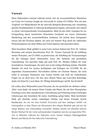 Vorwort
Diese Doktorarbeit entstand während meiner Zeit als wissenschaftlicher Mitarbeiter
am Center for Customer Insight der Universität St. Gallen (CCI-HSG). Was mit dem
Vergleich von Möglichkeiten für die sinnvolle Kategorie-Benennung und -Anordnung
gleicher Produktattribute in Fahrzeug-Konfiguratoren begann, entwickelte sich schnell
zu einem vielversprechenden Forschungsthema. Mehr als drei Jahre vergingen bis zur
Fertigstellung dieser kumulierten Dissertation bestehend aus einem einleitenden
Dachbeitrag und drei wissenschaftlichen Aufsätzen. Ich möchte diese Gelegenheit
nutzen und den Personen danken, die mich auf meinem Weg durch die zahlreichen
Promotionsphasen mit ihren Höhen und Tiefen begleitet und unterstützt haben.
Mein besonderer Dank gebührt in erster Linie meinem Doktorvater Prof. Dr. Andreas
Herrmann und meinem Korreferenten Prof. Dr. Torsten Tomczak für die Erfüllung
meines Wunsches, am CCI-HSG zu promovieren, die Schaffung der Voraussetzungen
für das Gelingen dieser Doktorarbeit sowie ihre fachliche und persönliche
Unterstützung. Ein spezieller Dank gilt auch Prof. Dr. Michael Gibbert für seine
konstruktiven Anmerkungen, die mich stets in die richtige Richtung leiteten. Ebenfalls
bedanke ich mich bei meinen Kolleginnen und Kollegen am CCI-HSG für die
angenehme Zusammenarbeit. Hervorheben möchte ich Christian Hauner, der mich
selbst in stressigen Situationen zum Lachen brachte und mich bei methodischen
Fragen nie im Stich liess. Für ihre stets offenen Ohren und wertvollen Ratschläge
danke ich Zijian Pu, Lucas Beck, Dr. Philipp Scharfenberger und Dr. Kai Kruthoff.
Ich widme diese Doktorarbeit jenen Personen, die mir persönlich am nächsten stehen.
Allen voran danke ich meinen Eltern Claudia und Marek, die mit ihrer fürsorglichen
Erziehung sowie ihrer ausnahmslosen Unterstützung und Förderung meines bisherigen
Lebensweges den Grundstein für meine Ausbildung gelegt haben. Mein herzlichster
Dank gilt ebenfalls meiner zukünftigen Ehefrau und besten Freundin Sylwia
Kucharczyk, die mir mit ihrer Geduld, Zuversicht und dem ständigen Gefühl von
Geborgenheit in allen Phasen der Dissertation den nötigen Rückhalt gab und mir die
nötige Balance zum Arbeitsalltag verschaffte. Danken möchte ich ebenfalls meinem
Bruder Michael für die vielen aufmunternden Gespräche und die unvergessliche WG-
Zeit in München während des Doktorats sowie meinen baldigen Schwiegereltern
Bożena und Marian für ihre liebevolle Unterstützung.
St. Gallen, im Oktober 2014 Marcel Mazur
 