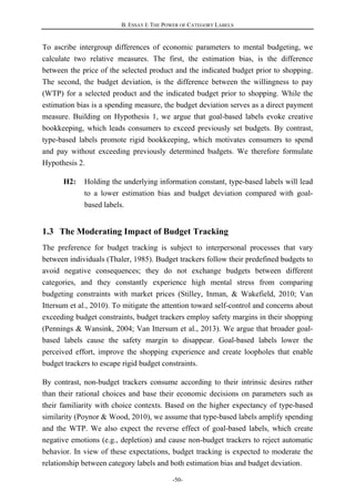 B. ESSAY I: THE POWER OF CATEGORY LABELS
-50-
To ascribe intergroup differences of economic parameters to mental budgeting, we
calculate two relative measures. The first, the estimation bias, is the difference
between the price of the selected product and the indicated budget prior to shopping.
The second, the budget deviation, is the difference between the willingness to pay
(WTP) for a selected product and the indicated budget prior to shopping. While the
estimation bias is a spending measure, the budget deviation serves as a direct payment
measure. Building on Hypothesis 1, we argue that goal-based labels evoke creative
bookkeeping, which leads consumers to exceed previously set budgets. By contrast,
type-based labels promote rigid bookkeeping, which motivates consumers to spend
and pay without exceeding previously determined budgets. We therefore formulate
Hypothesis 2.
H2: Holding the underlying information constant, type-based labels will lead
to a lower estimation bias and budget deviation compared with goal-
based labels.
1.3 The Moderating Impact of Budget Tracking
The preference for budget tracking is subject to interpersonal processes that vary
between individuals (Thaler, 1985). Budget trackers follow their predefined budgets to
avoid negative consequences; they do not exchange budgets between different
categories, and they constantly experience high mental stress from comparing
budgeting constraints with market prices (Stilley, Inman, & Wakefield, 2010; Van
Ittersum et al., 2010). To mitigate the attention toward self-control and concerns about
exceeding budget constraints, budget trackers employ safety margins in their shopping
(Pennings & Wansink, 2004; Van Ittersum et al., 2013). We argue that broader goal-
based labels cause the safety margin to disappear. Goal-based labels lower the
perceived effort, improve the shopping experience and create loopholes that enable
budget trackers to escape rigid budget constraints.
By contrast, non-budget trackers consume according to their intrinsic desires rather
than their rational choices and base their economic decisions on parameters such as
their familiarity with choice contexts. Based on the higher expectancy of type-based
similarity (Poynor & Wood, 2010), we assume that type-based labels amplify spending
and the WTP. We also expect the reverse effect of goal-based labels, which create
negative emotions (e.g., depletion) and cause non-budget trackers to reject automatic
behavior. In view of these expectations, budget tracking is expected to moderate the
relationship between category labels and both estimation bias and budget deviation.
 