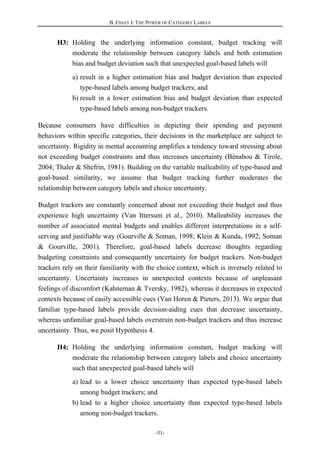 B. ESSAY I: THE POWER OF CATEGORY LABELS
-51-
H3: Holding the underlying information constant, budget tracking will
moderate the relationship between category labels and both estimation
bias and budget deviation such that unexpected goal-based labels will
a) result in a higher estimation bias and budget deviation than expected
type-based labels among budget trackers; and
b) result in a lower estimation bias and budget deviation than expected
type-based labels among non-budget trackers.
Because consumers have difficulties in depicting their spending and payment
behaviors within specific categories, their decisions in the marketplace are subject to
uncertainty. Rigidity in mental accounting amplifies a tendency toward stressing about
not exceeding budget constraints and thus increases uncertainty (Bénabou & Tirole,
2004; Thaler & Shefrin, 1981). Building on the variable malleability of type-based and
goal-based similarity, we assume that budget tracking further moderates the
relationship between category labels and choice uncertainty.
Budget trackers are constantly concerned about not exceeding their budget and thus
experience high uncertainty (Van Ittersum et al., 2010). Malleability increases the
number of associated mental budgets and enables different interpretations in a self-
serving and justifiable way (Gourville & Soman, 1998; Klein & Kunda, 1992; Soman
& Gourville, 2001). Therefore, goal-based labels decrease thoughts regarding
budgeting constraints and consequently uncertainty for budget trackers. Non-budget
trackers rely on their familiarity with the choice context, which is inversely related to
uncertainty. Uncertainty increases in unexpected contexts because of unpleasant
feelings of discomfort (Kahneman & Tversky, 1982), whereas it decreases in expected
contexts because of easily accessible cues (Van Horen & Pieters, 2013). We argue that
familiar type-based labels provide decision-aiding cues that decrease uncertainty,
whereas unfamiliar goal-based labels overstrain non-budget trackers and thus increase
uncertainty. Thus, we posit Hypothesis 4.
H4: Holding the underlying information constant, budget tracking will
moderate the relationship between category labels and choice uncertainty
such that unexpected goal-based labels will
a) lead to a lower choice uncertainty than expected type-based labels
among budget trackers; and
b) lead to a higher choice uncertainty than expected type-based labels
among non-budget trackers.
 