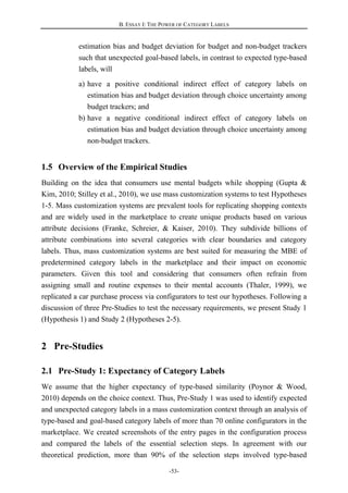 B. ESSAY I: THE POWER OF CATEGORY LABELS
-53-
estimation bias and budget deviation for budget and non-budget trackers
such that unexpected goal-based labels, in contrast to expected type-based
labels, will
a) have a positive conditional indirect effect of category labels on
estimation bias and budget deviation through choice uncertainty among
budget trackers; and
b) have a negative conditional indirect effect of category labels on
estimation bias and budget deviation through choice uncertainty among
non-budget trackers.
1.5 Overview of the Empirical Studies
Building on the idea that consumers use mental budgets while shopping (Gupta &
Kim, 2010; Stilley et al., 2010), we use mass customization systems to test Hypotheses
1-5. Mass customization systems are prevalent tools for replicating shopping contexts
and are widely used in the marketplace to create unique products based on various
attribute decisions (Franke, Schreier, & Kaiser, 2010). They subdivide billions of
attribute combinations into several categories with clear boundaries and category
labels. Thus, mass customization systems are best suited for measuring the MBE of
predetermined category labels in the marketplace and their impact on economic
parameters. Given this tool and considering that consumers often refrain from
assigning small and routine expenses to their mental accounts (Thaler, 1999), we
replicated a car purchase process via configurators to test our hypotheses. Following a
discussion of three Pre-Studies to test the necessary requirements, we present Study 1
(Hypothesis 1) and Study 2 (Hypotheses 2-5).
2 Pre-Studies
2.1 Pre-Study 1: Expectancy of Category Labels
We assume that the higher expectancy of type-based similarity (Poynor & Wood,
2010) depends on the choice context. Thus, Pre-Study 1 was used to identify expected
and unexpected category labels in a mass customization context through an analysis of
type-based and goal-based category labels of more than 70 online configurators in the
marketplace. We created screenshots of the entry pages in the configuration process
and compared the labels of the essential selection steps. In agreement with our
theoretical prediction, more than 90% of the selection steps involved type-based
 