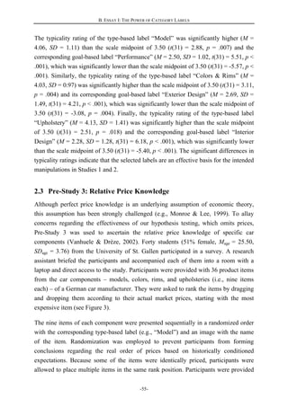 B. ESSAY I: THE POWER OF CATEGORY LABELS
-55-
The typicality rating of the type-based label “Model” was significantly higher (M =
4.06, SD = 1.11) than the scale midpoint of 3.50 (t(31) = 2.88, p = .007) and the
corresponding goal-based label “Performance” (M = 2.50, SD = 1.02, t(31) = 5.51, p <
.001), which was significantly lower than the scale midpoint of 3.50 (t(31) = -5.57, p <
.001). Similarly, the typicality rating of the type-based label “Colors & Rims” (M =
4.03, SD = 0.97) was significantly higher than the scale midpoint of 3.50 (t(31) = 3.11,
p = .004) and its corresponding goal-based label “Exterior Design” (M = 2.69, SD =
1.49, t(31) = 4.21, p < .001), which was significantly lower than the scale midpoint of
3.50 (t(31) = -3.08, p = .004). Finally, the typicality rating of the type-based label
“Upholstery” (M = 4.13, SD = 1.41) was significantly higher than the scale midpoint
of 3.50 (t(31) = 2.51, p = .018) and the corresponding goal-based label “Interior
Design” (M = 2.28, SD = 1.28, t(31) = 6.18, p < .001), which was significantly lower
than the scale midpoint of 3.50 (t(31) = -5.40, p < .001). The significant differences in
typicality ratings indicate that the selected labels are an effective basis for the intended
manipulations in Studies 1 and 2.
2.3 Pre-Study 3: Relative Price Knowledge
Although perfect price knowledge is an underlying assumption of economic theory,
this assumption has been strongly challenged (e.g., Monroe & Lee, 1999). To allay
concerns regarding the effectiveness of our hypothesis testing, which omits prices,
Pre-Study 3 was used to ascertain the relative price knowledge of specific car
components (Vanhuele & Drèze, 2002). Forty students (51% female, Mage = 25.50,
SDage = 3.76) from the University of St. Gallen participated in a survey. A research
assistant briefed the participants and accompanied each of them into a room with a
laptop and direct access to the study. Participants were provided with 36 product items
from the car components – models, colors, rims, and upholsteries (i.e., nine items
each) – of a German car manufacturer. They were asked to rank the items by dragging
and dropping them according to their actual market prices, starting with the most
expensive item (see Figure 3).
The nine items of each component were presented sequentially in a randomized order
with the corresponding type-based label (e.g., “Model”) and an image with the name
of the item. Randomization was employed to prevent participants from forming
conclusions regarding the real order of prices based on historically conditioned
expectations. Because some of the items were identically priced, participants were
allowed to place multiple items in the same rank position. Participants were provided
 