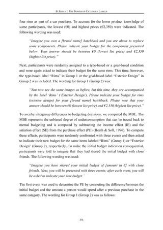 B. ESSAY I: THE POWER OF CATEGORY LABELS
-58-
four rims as part of a car purchase. To account for the lower product knowledge of
some participants, the lowest (€0) and highest prices (€2,350) were indicated. The
following wording was used:
“Imagine you own a [brand name] hatchback and you are about to replace
some components. Please indicate your budget for the component presented
below. Your answer should be between €0 (lowest list price) and €2,350
(highest list price).”
Next, participants were randomly assigned to a type-based or a goal-based condition
and were again asked to indicate their budget for the same rims. This time, however,
the type-based label “Rims” in Group 1 or the goal-based label “Exterior Design” in
Group 2 was included. The wording for Group 1 (Group 2) was:
“You now see the same images as before, but this time, they are accompanied
by the label ‘Rims’ (‘Exterior Design’). Please indicate your budget for rims
(exterior design) for your [brand name] hatchback. Please note that your
answer should be between €0 (lowest list price) and €2,350 (highest list price).”
To ascribe intergroup differences to budgeting decisions, we computed the MBE. The
MBE represents the unbiased degree of underconsumption that can be traced back to
mental budgeting and is computed by subtracting the income effect (IE) and the
satiation effect (SE) from the purchase effect (PE) (Heath & Soll, 1996). To compute
these effects, participants were randomly confronted with three events and then asked
to indicate their new budget for the same items labeled “Rims” (Group 1) or “Exterior
Design” (Group 2), respectively. To make the initial budget indication consequential,
participants were told to imagine that they had shared the initial budget with close
friends. The following wording was used:
“Imagine you have shared your initial budget of [amount in €] with close
friends. Next, you will be presented with three events; after each event, you will
be asked to indicate your new budget.”
The first event was used to determine the PE by computing the difference between the
initial budget and the amount a person would spend after a previous purchase in the
same category. The wording for Group 1 (Group 2) was as follows:
 