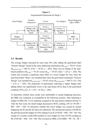 B. ESSAY I: THE POWER OF CATEGORY LABELS
-60-
Events New Budgets
Mental Budgeting
Effect (MBE)
Budget with
Type-Based
Labels
Budget with
Goal-Based
Labels
Event 1:
Purchase Effect
(PE)
Event 2:
Income Effect
(IE)
Event 3:
Satiation Effect
(SE)
Events 1-3:
Type-Based
Labels
Events 1-3:
Goal-Based
Labels
Budget
without Labels
Random
Assignment
MBE =
PE - IE - SE
Initial Budget
Figure 4
Experimental Framework for Study 1
3.3 Results
The average budget increased by more than 30% after adding the goal-based label
“Exterior Design” based on the same underlying information (Mno label = 726.67 versus
Mgoal-based label = 948.73; t(74) = -10.78, p < .001). There was no change in the type-
based condition (Mno label = 751.03 versus Mtype = 735.83; t(62) = 1.29, p = .202). The
results also revealed a significant main effect of a lower budget for rims when the
type-based label “Rims” was included than when the goal-based counterpart “Exterior
Design” was included (Mtype-based label = 735.83 versus Mgoal-based label = 948.73; F(1; 136)
= 4.57, p = .034). The proportion of participants indicating a higher budget after
adding labels was significantly lower in the type-based (43%) than in the goal-based
condition (79%; 2
(1, N = 137) = 18.70, p < .001).
To determine whether these results were attributable to mental budgeting decisions,
the MBE was computed, as exemplified in the following scenario. After indicating a
budget of €800, Mr. A was randomly assigned to the type-based condition (Group 1).
After the first event, the initial budget decreased to €650, yielding a PE of 150 (PE =
800 - 650 = 150). To determine whether this lower budget was caused by mental
budgeting, the IE and the SE had to be subtracted. The unexpected expense of €200 for
the gift decreased the budget to €750, leading to an IE of 50 (IE = 800 - 750 = 50). The
receipt of a voucher worth €200 resulted in a new budget for rims of €720, yielding an
SE of 80 (SE = 800 - 720 = 80). This revealed an MBE of 20 (MBE = PE - IE - SE =
 