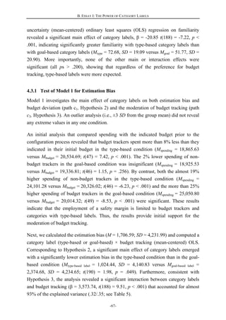 B. ESSAY I: THE POWER OF CATEGORY LABELS
-67-
uncertainty (mean-centered) ordinary least squares (OLS) regression on familiarity
revealed a significant main effect of category labels, β = -20.85 t(188) = -7.22, p <
.001, indicating significantly greater familiarity with type-based category labels than
with goal-based category labels (Mtype = 72.68, SD = 19.09 versus Mgoal = 51.77, SD =
20.90). More importantly, none of the other main or interaction effects were
significant (all ps > .200), showing that regardless of the preference for budget
tracking, type-based labels were more expected.
4.3.1 Test of Model 1 for Estimation Bias
Model 1 investigates the main effect of category labels on both estimation bias and
budget deviation (path c1, Hypothesis 2) and the moderation of budget tracking (path
c3, Hypothesis 3). An outlier analysis (i.e., ±3 SD from the group mean) did not reveal
any extreme values in any one condition.
An initial analysis that compared spending with the indicated budget prior to the
configuration process revealed that budget trackers spent more than 8% less than they
indicated in their initial budget in the type-based condition (Mspending = 18,865.63
versus Mbudget = 20,534.69; t(47) = 7.42, p < .001). The 2% lower spending of non-
budget trackers in the goal-based condition was insignificant (Mspending = 18,925.53
versus Mbudget = 19,336.81; t(46) = 1.15, p = .256). By contrast, both the almost 19%
higher spending of non-budget trackers in the type-based condition (Mspending =
24,101.28 versus Mbudget = 20,326.02; t(46) = -6.23, p < .001) and the more than 25%
higher spending of budget trackers in the goal-based condition (Mspending = 25,050.80
versus Mbudget = 20,014.32; t(49) = -8.53, p < .001) were significant. These results
indicate that the employment of a safety margin is limited to budget trackers and
categories with type-based labels. Thus, the results provide initial support for the
moderation of budget tracking.
Next, we calculated the estimation bias (M = 1,706.59; SD = 4,231.99) and computed a
category label (type-based or goal-based) × budget tracking (mean-centered) OLS.
Corresponding to Hypothesis 2, a significant main effect of category labels emerged
with a significantly lower estimation bias in the type-based condition than in the goal-
based condition (Mtype-based label = 1,024.44, SD = 4,140.83 versus Mgoal-based label =
2,374.68, SD = 4,234.65; t(190) = 1.98, p = .049). Furthermore, consistent with
Hypothesis 3, the analysis revealed a significant interaction between category labels
and budget tracking (β = 3,573.74, t(188) = 9.51, p < .001) that accounted for almost
93% of the explained variance (.32/.35; see Table 5).
 