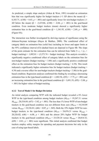 B. ESSAY I: THE POWER OF CATEGORY LABELS
-69-
As predicted, a simple slope analysis (Aiken & West, 1991) revealed an estimation
bias that was significantly higher for budget trackers (+1 SD above the mean) (β =
6,103.71, t(188) = 8.63, p < .001) and significantly lower for non-budget trackers (-1
SD below the mean) (β = -3,419.86, t(188) = -4.84, p < .001) in the goal-based
condition. Even moderate budget trackers (mean) showed a significantly higher
estimation bias in the goal-based condition (β = 1,341.93, t(188) = 2.69, p = .008)
(Figure 8A).
The interaction was further investigated by deriving regions of significance using the
Johnson-Neyman technique (Hayes & Matthes, 2009). The conditional effect of
category labels on estimation bias (solid line) including its lower and upper limits at
the 95% confidence interval (CI) (dashed lines) are depicted in Figure 8B. The slope
of the point estimate for the estimation bias can be inferred from Table 5: c1 + (c3 ×
budget tracking) = 1,092.81 + (3,573.74 × budget tracking). This analysis revealed a
significantly negative conditional effect of category labels on the estimation bias for
non-budget trackers (budget tracking < 3.80) and a significantly positive conditional
effect on the estimation bias for budget trackers (budget tracking > 4.39). This result
indicated a significantly higher estimation bias for budget trackers (budget tracking >
4.39) and a reverse effect for non-budget trackers (budget tracking < 3.80) in the goal-
based condition. Regression analyses confirmed this finding by revealing a decreasing
estimation bias in the type-based condition (β = -1,882.56, t(93) = -7.75, p < .001) and
an increasing estimation bias in the goal-based condition (β = 1,691.19, t(95) = 5.88, p
< .001) for higher values of budget tracking.
4.3.2 Test of Model 1 for Budget Deviation
An initial analysis comparing WTP with the indicated budget revealed a 6% lower
WTP in the type-based condition among budget trackers (MWTP = 19,367.31 versus
Mbudget = 20,534.69; t(47) = 3.82, p < .001). The less than 1% lower WTP of non-budget
trackers in the goal-based condition was not different from zero (MWTP = 19,318.09
versus Mbudget = 19,336.81; t(46) = 0.07, p = .945). Both the 19% higher WTP for non-
budget trackers in the type-based condition (MWTP = 24,076.21 versus Mbudget =
20,326.02; t(46) = -6.08, p < .001) and the almost 28% higher WTP for budget
trackers in the goal-based condition (MWTP = 25,528.24 versus Mbudget = 20,014.32;
t(49) = -8.81, p < .001) were significant. This initial analysis confirmed that budget
trackers employ safety margins for spending and payment decisions but only in the
case of using type-based labels.
 