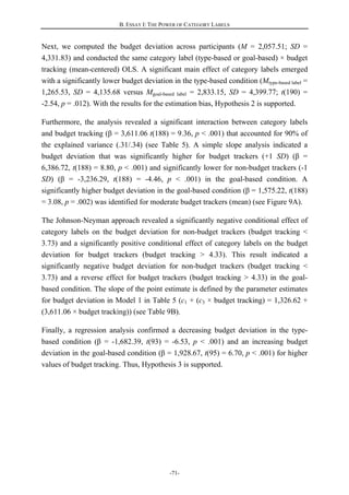 B. ESSAY I: THE POWER OF CATEGORY LABELS
-71-
Next, we computed the budget deviation across participants (M = 2,057.51; SD =
4,331.83) and conducted the same category label (type-based or goal-based) × budget
tracking (mean-centered) OLS. A significant main effect of category labels emerged
with a significantly lower budget deviation in the type-based condition (Mtype-based label =
1,265.53, SD = 4,135.68 versus Mgoal-based label = 2,833.15, SD = 4,399.77; t(190) =
-2.54, p = .012). With the results for the estimation bias, Hypothesis 2 is supported.
Furthermore, the analysis revealed a significant interaction between category labels
and budget tracking (β = 3,611.06 t(188) = 9.36, p < .001) that accounted for 90% of
the explained variance (.31/.34) (see Table 5). A simple slope analysis indicated a
budget deviation that was significantly higher for budget trackers (+1 SD) (β =
6,386.72, t(188) = 8.80, p < .001) and significantly lower for non-budget trackers (-1
SD) (β = -3,236.29, t(188) = -4.46, p < .001) in the goal-based condition. A
significantly higher budget deviation in the goal-based condition (β = 1,575.22, t(188)
= 3.08, p = .002) was identified for moderate budget trackers (mean) (see Figure 9A).
The Johnson-Neyman approach revealed a significantly negative conditional effect of
category labels on the budget deviation for non-budget trackers (budget tracking <
3.73) and a significantly positive conditional effect of category labels on the budget
deviation for budget trackers (budget tracking > 4.33). This result indicated a
significantly negative budget deviation for non-budget trackers (budget tracking <
3.73) and a reverse effect for budget trackers (budget tracking > 4.33) in the goal-
based condition. The slope of the point estimate is defined by the parameter estimates
for budget deviation in Model 1 in Table 5 (c1 + (c3 × budget tracking) = 1,326.62 +
(3,611.06 × budget tracking)) (see Table 9B).
Finally, a regression analysis confirmed a decreasing budget deviation in the type-
based condition (β = -1,682.39, t(93) = -6.53, p < .001) and an increasing budget
deviation in the goal-based condition (β = 1,928.67, t(95) = 6.70, p < .001) for higher
values of budget tracking. Thus, Hypothesis 3 is supported.
 