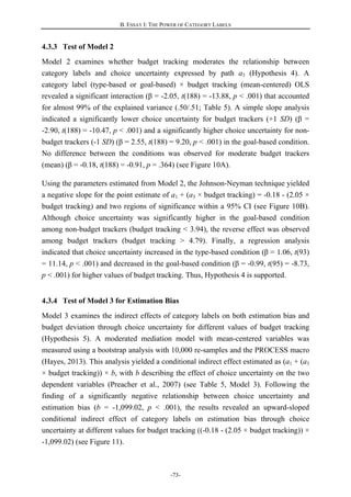 B. ESSAY I: THE POWER OF CATEGORY LABELS
-73-
4.3.3 Test of Model 2
Model 2 examines whether budget tracking moderates the relationship between
category labels and choice uncertainty expressed by path a3 (Hypothesis 4). A
category label (type-based or goal-based) × budget tracking (mean-centered) OLS
revealed a significant interaction (β = -2.05, t(188) = -13.88, p < .001) that accounted
for almost 99% of the explained variance (.50/.51; Table 5). A simple slope analysis
indicated a significantly lower choice uncertainty for budget trackers (+1 SD) (β =
-2.90, t(188) = -10.47, p < .001) and a significantly higher choice uncertainty for non-
budget trackers (-1 SD) (β = 2.55, t(188) = 9.20, p < .001) in the goal-based condition.
No difference between the conditions was observed for moderate budget trackers
(mean) (β = -0.18, t(188) = -0.91, p = .364) (see Figure 10A).
Using the parameters estimated from Model 2, the Johnson-Neyman technique yielded
a negative slope for the point estimate of a1 + (a3 × budget tracking) = -0.18 - (2.05 ×
budget tracking) and two regions of significance within a 95% CI (see Figure 10B).
Although choice uncertainty was significantly higher in the goal-based condition
among non-budget trackers (budget tracking < 3.94), the reverse effect was observed
among budget trackers (budget tracking > 4.79). Finally, a regression analysis
indicated that choice uncertainty increased in the type-based condition (β = 1.06, t(93)
= 11.14, p < .001) and decreased in the goal-based condition (β = -0.99, t(95) = -8.73,
p < .001) for higher values of budget tracking. Thus, Hypothesis 4 is supported.
4.3.4 Test of Model 3 for Estimation Bias
Model 3 examines the indirect effects of category labels on both estimation bias and
budget deviation through choice uncertainty for different values of budget tracking
(Hypothesis 5). A moderated mediation model with mean-centered variables was
measured using a bootstrap analysis with 10,000 re-samples and the PROCESS macro
(Hayes, 2013). This analysis yielded a conditional indirect effect estimated as (a1 + (a3
× budget tracking)) × b, with b describing the effect of choice uncertainty on the two
dependent variables (Preacher et al., 2007) (see Table 5, Model 3). Following the
finding of a significantly negative relationship between choice uncertainty and
estimation bias (b = -1,099.02, p < .001), the results revealed an upward-sloped
conditional indirect effect of category labels on estimation bias through choice
uncertainty at different values for budget tracking ((-0.18 - (2.05 × budget tracking)) ×
-1,099.02) (see Figure 11).
 