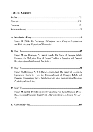 Table of Contents
Preface..........................................................................................................................VI
Vorwort..................................................................................................................... VIII
Summary.......................................................................................................................IX
Zusammenfassung..........................................................................................................X
A. Introductory Essay .................................................................................................1
Mazur, M. (2014). The Psychology of Category Labels, Category Organizations
and Their Interplay. Unpublished Manuscript.
B. Essay I....................................................................................................................43
Mazur, M. and Herrmann, A. (second round). The Power of Category Labels:
Exploring the Moderating Role of Budget Tracking in Spending and Payment
Decisions. Journal of Economic Psychology.
C. Essay II...................................................................................................................91
Mazur, M., Herrmann, A., & Gibbert, M. (submitted). The Beauty of Moderately
Incongruent Similarity: How the Disentanglement of Category Labels and
Category Organizations Drives Satisfaction with Mass Customization Decisions.
Psychology & Marketing.
D. Essay III...............................................................................................................117
Mazur, M. (2013). Bedürfnisorientierte Gestaltung von Kontaktpunkten [Need-
Based Design of Customer Touch Points]. Marketing Review St. Gallen, 30(6), 34-
49.
E. Curriculum Vitae................................................................................................139
 