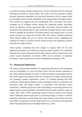 B. ESSAY I: THE POWER OF CATEGORY LABELS
-80-
to mental accounting, expenses should not be viewed as detached from the contextual
information provided by category labels. The results reveal that consumers evaluate
economic parameters depending on the perceived familiarity with the category labels
for non-budget trackers and the malleability of the category labels for budget trackers.
This research also suggests that strict bookkeeping that is associated with narrow
groupings can be mitigated without altering any underlying product information
merely by replacing concrete, type-based labels with broad, goal-based labels. The
perception of type-based labels as rigid constraints by budget trackers limits existing
research regarding the flexibility of dividing expenses and assigning them to several
mental accounts (e.g., Soman & Gourville, 2001). By contrast, malleable goal-based
labels mitigate rigidity and serve to activate motivational creative bookkeeping by
enabling the transfer of expenses between mental accounts and amplifying economic
parameters for budget trackers.
Taken together, considering that mere changes in category labels for the same
underlying information were sufficient to impact economic variables, this contribution
challenges the research that argues that the same expenses will be ascribed to the same
mental account (Kamleitner & Kirchler, 2006) and the principle of fungibility
according to which expenses have no labels (Modigliani & Brumberg, 1954).
5.2 Managerial Implications
The widely used type-based similarity for categorizing information in the marketplace
must be reconsidered, as it does not always lead to the best possible exhaustion of
previously established budgets but rather to underconsumption among budget trackers.
Our results suggest that category labels and a preference for budget tracking provide
two promising customer segmentation criteria. To stimulate spending and WTP,
practitioners should define strategies to guide non-budget trackers to assortments with
type-based labels and budget trackers to assortments with goal-based labels.
Furthermore, combining the present results with findings of increasing preferences for
budget tracking among individuals with limited financial means (Ameriks, Caplin, &
Leahy, 2003; Thaler, 1999), segmenting customers based on income and assigning
them to differently labeled touch points is a promising strategy. To improve economic
parameters, practitioners should design their major customer touch points with goal-
based labels if targeting low-income budget trackers (e.g., discounters) and type-based
labels if targeting high-income non-budget trackers (e.g., delis).
 