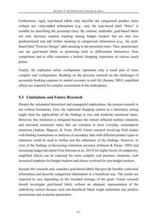 B. ESSAY I: THE POWER OF CATEGORY LABELS
-81-
Furthermore, rigid, type-based labels only describe the categorized product items
without any value-added information (e.g., only the type-based label “Rims” is
suitable for describing the presented rims). By contrast, malleable, goal-based labels
not only decrease expense tracking among budget trackers but are also less
predetermined and add further meaning to categorized information (e.g., the goal-
based label “Exterior Design” adds meaning to the presented rims). Thus, practitioners
can use goal-based labels as promising tools to differentiate themselves from
competitors and to offer customers a holistic shopping experience at various touch
points.
Finally, the replicated online configurator represents only a small part of more
complex real configurators. Building on the previous research on the challenges of
accurately booking expenses to mental accounts in real life (Soman, 2001), amplified
effects are expected for complex assortments in the marketplace.
5.3 Limitations and Future Research
Despite the substantial theoretical and managerial implications, the present research is
not without limitations. First, the replicated shopping context in a laboratory setting
might limit the applicability of the findings to low and moderate emotional states.
However, this limitation is mitigated because the stimuli reflected realistic situations
and activated emotional states that are common in most everyday consumption
situations (Atakan, Bagozzi, & Yoon, 2014). Future research involving field studies
with binding transactions or analyses of secondary data with different product types or
industries could be used to further test the robustness of the findings. However, in
view of the findings of decreasing estimation accuracy (Johnson & Payne, 1985) and
increasing budget deviation (Van Ittersum et al., 2013) for higher levels of complexity,
amplified effects can be expected for more complex real purchase situations, with
increased loopholes for budget trackers and choice overload for non-budget trackers.
Second, this research only considers goal-based labels that provide feasible contextual
information and describe categorized information in a beneficial way. The results are
expected to vary depending on the intended message of the goals. Future research
should investigate goal-based labels without an adequate representation of the
underlying context because such non-beneficial labels might undermine any positive
associations and economic parameters.
 
