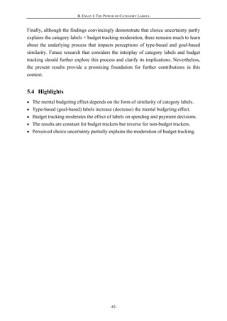 B. ESSAY I: THE POWER OF CATEGORY LABELS
-82-
Finally, although the findings convincingly demonstrate that choice uncertainty partly
explains the category labels × budget tracking moderation, there remains much to learn
about the underlying process that impacts perceptions of type-based and goal-based
similarity. Future research that considers the interplay of category labels and budget
tracking should further explore this process and clarify its implications. Nevertheless,
the present results provide a promising foundation for further contributions in this
context.
5.4 Highlights
The mental budgeting effect depends on the form of similarity of category labels.
Type-based (goal-based) labels increase (decrease) the mental budgeting effect.
Budget tracking moderates the effect of labels on spending and payment decisions.
The results are constant for budget trackers but reverse for non-budget trackers.
Perceived choice uncertainty partially explains the moderation of budget tracking.
 