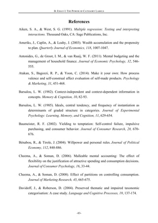 B. ESSAY I: THE POWER OF CATEGORY LABELS
-83-
References
Aiken, S. A., & West, S. G. (1991). Multiple regression: Testing and interpreting
interactions. Thousand Oaks, CA: Sage Publications, Inc.
Ameriks, J., Caplin, A., & Leahy, J. (2003). Wealth accumulation and the propensity
to plan. Quarterly Journal of Economics, 118, 1007-1047.
Antonides, G., de Groot, I. M., & van Raaij, W. F. (2011). Mental budgeting and the
management of household finance. Journal of Economic Psychology, 32, 546-
555.
Atakan, S., Bagozzi, R. P., & Yoon, C. (2014). Make it your own: How process
valence and self-construal affect evaluation of self-made products. Psychology
& Marketing, 31, 451-468.
Barsalou, L. W. (1982). Context-independent and context-dependent information in
concepts. Memory & Cognition, 10, 82-93.
Barsalou, L. W. (1985). Ideals, central tendency, and frequency of instantiation as
determinants of graded structure in categories. Journal of Experimental
Psychology: Learning, Memory, and Cognition, 11, 629-654.
Baumeister, R. F. (2002). Yielding to temptation: Self-control failure, impulsive
purchasing, and consumer behavior. Journal of Consumer Research, 28, 670-
676.
Bénabou, R., & Tirole, J. (2004). Willpower and personal rules. Journal of Political
Economy, 112, 848-886.
Cheema, A., & Soman, D. (2006). Malleable mental accounting: The effect of
flexibility on the justification of attractive spending and consumption decisions.
Journal of Consumer Psychology, 16, 33-44.
Cheema, A., & Soman, D. (2008). Effect of partitions on controlling consumption.
Journal of Marketing Research, 45, 665-675.
Davidoff, J., & Roberson, D. (2004). Preserved thematic and impaired taxonomic
categorisation: A case study. Language and Cognitive Processes, 19, 137-174.
 