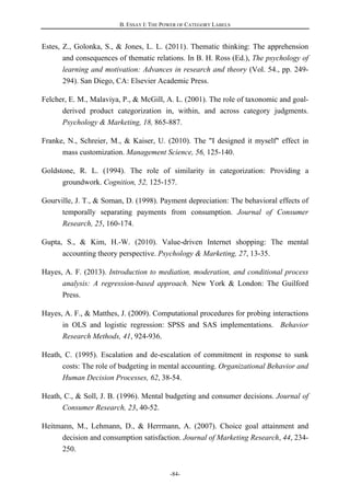 B. ESSAY I: THE POWER OF CATEGORY LABELS
-84-
Estes, Z., Golonka, S., & Jones, L. L. (2011). Thematic thinking: The apprehension
and consequences of thematic relations. In B. H. Ross (Ed.), The psychology of
learning and motivation: Advances in research and theory (Vol. 54., pp. 249-
294). San Diego, CA: Elsevier Academic Press.
Felcher, E. M., Malaviya, P., & McGill, A. L. (2001). The role of taxonomic and goal-
derived product categorization in, within, and across category judgments.
Psychology & Marketing, 18, 865-887.
Franke, N., Schreier, M., & Kaiser, U. (2010). The "I designed it myself" effect in
mass customization. Management Science, 56, 125-140.
Goldstone, R. L. (1994). The role of similarity in categorization: Providing a
groundwork. Cognition, 52, 125-157.
Gourville, J. T., & Soman, D. (1998). Payment depreciation: The behavioral effects of
temporally separating payments from consumption. Journal of Consumer
Research, 25, 160-174.
Gupta, S., & Kim, H.-W. (2010). Value-driven Internet shopping: The mental
accounting theory perspective. Psychology & Marketing, 27, 13-35.
Hayes, A. F. (2013). Introduction to mediation, moderation, and conditional process
analysis: A regression-based approach. New York & London: The Guilford
Press.
Hayes, A. F., & Matthes, J. (2009). Computational procedures for probing interactions
in OLS and logistic regression: SPSS and SAS implementations. Behavior
Research Methods, 41, 924-936.
Heath, C. (1995). Escalation and de-escalation of commitment in response to sunk
costs: The role of budgeting in mental accounting. Organizational Behavior and
Human Decision Processes, 62, 38-54.
Heath, C., & Soll, J. B. (1996). Mental budgeting and consumer decisions. Journal of
Consumer Research, 23, 40-52.
Heitmann, M., Lehmann, D., & Herrmann, A. (2007). Choice goal attainment and
decision and consumption satisfaction. Journal of Marketing Research, 44, 234-
250.
 
