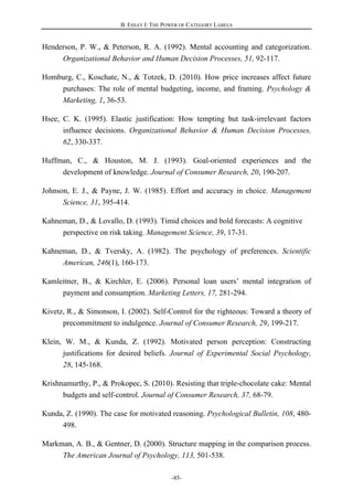 B. ESSAY I: THE POWER OF CATEGORY LABELS
-85-
Henderson, P. W., & Peterson, R. A. (1992). Mental accounting and categorization.
Organizational Behavior and Human Decision Processes, 51, 92-117.
Homburg, C., Koschate, N., & Totzek, D. (2010). How price increases affect future
purchases: The role of mental budgeting, income, and framing. Psychology &
Marketing, 1, 36-53.
Hsee, C. K. (1995). Elastic justification: How tempting but task-irrelevant factors
influence decisions. Organizational Behavior & Human Decision Processes,
62, 330-337.
Huffman, C., & Houston, M. J. (1993). Goal-oriented experiences and the
development of knowledge. Journal of Consumer Research, 20, 190-207.
Johnson, E. J., & Payne, J. W. (1985). Effort and accuracy in choice. Management
Science, 31, 395-414.
Kahneman, D., & Lovallo, D. (1993). Timid choices and bold forecasts: A cognitive
perspective on risk taking. Management Science, 39, 17-31.
Kahneman, D., & Tversky, A. (1982). The psychology of preferences. Scientific
American, 246(1), 160-173.
Kamleitner, B., & Kirchler, E. (2006). Personal loan users’ mental integration of
payment and consumption. Marketing Letters, 17, 281-294.
Kivetz, R., & Simonson, I. (2002). Self-Control for the righteous: Toward a theory of
precommitment to indulgence. Journal of Consumer Research, 29, 199-217.
Klein, W. M., & Kunda, Z. (1992). Motivated person perception: Constructing
justifications for desired beliefs. Journal of Experimental Social Psychology,
28, 145-168.
Krishnamurthy, P., & Prokopec, S. (2010). Resisting that triple-chocolate cake: Mental
budgets and self-control. Journal of Consumer Research, 37, 68-79.
Kunda, Z. (1990). The case for motivated reasoning. Psychological Bulletin, 108, 480-
498.
Markman, A. B., & Gentner, D. (2000). Structure mapping in the comparison process.
The American Journal of Psychology, 113, 501-538.
 