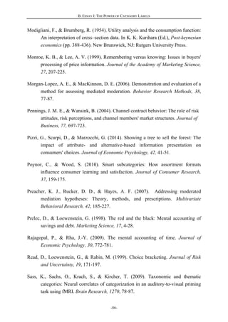 B. ESSAY I: THE POWER OF CATEGORY LABELS
-86-
Modigliani, F., & Brumberg, R. (1954). Utility analysis and the consumption function:
An interpretation of cross–section data. In K. K. Kurihara (Ed.), Post-keynesian
economics (pp. 388-436). New Brunswick, NJ: Rutgers University Press.
Monroe, K. B., & Lee, A. V. (1999). Remembering versus knowing: Issues in buyers'
processing of price information. Journal of the Academy of Marketing Science,
27, 207-225.
Morgan-Lopez, A. E., & MacKinnon, D. E. (2006). Demonstration and evaluation of a
method for assessing mediated moderation. Behavior Research Methods, 38,
77-87.
Pennings, J. M. E., & Wansink, B. (2004). Channel contract behavior: The role of risk
attitudes, risk perceptions, and channel members' market structures. Journal of
Business, 77, 697-723.
Pizzi, G., Scarpi, D., & Marzocchi, G. (2014). Showing a tree to sell the forest: The
impact of attribute- and alternative-based information presentation on
consumers' choices. Journal of Economic Psychology, 42, 41-51.
Poynor, C., & Wood, S. (2010). Smart subcategories: How assortment formats
influence consumer learning and satisfaction. Journal of Consumer Research,
37, 159-175.
Preacher, K. J., Rucker, D. D., & Hayes, A. F. (2007). Addressing moderated
mediation hypotheses: Theory, methods, and prescriptions. Multivariate
Behavioral Research, 42, 185-227.
Prelec, D., & Loewenstein, G. (1998). The red and the black: Mental accounting of
savings and debt. Marketing Science, 17, 4-28.
Rajagopal, P., & Rha, J.-Y. (2009). The mental accounting of time. Journal of
Economic Psychology, 30, 772-781.
Read, D., Loewenstein, G., & Rabin, M. (1999). Choice bracketing. Journal of Risk
and Uncertainty, 19, 171-197.
Sass, K., Sachs, O., Krach, S., & Kircher, T. (2009). Taxonomic and thematic
categories: Neural correlates of categorization in an auditory-to-visual priming
task using fMRI. Brain Research, 1270, 78-87.
 