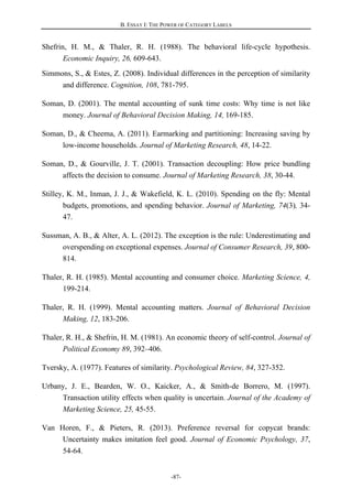 B. ESSAY I: THE POWER OF CATEGORY LABELS
-87-
Shefrin, H. M., & Thaler, R. H. (1988). The behavioral life-cycle hypothesis.
Economic Inquiry, 26, 609-643.
Simmons, S., & Estes, Z. (2008). Individual differences in the perception of similarity
and difference. Cognition, 108, 781-795.
Soman, D. (2001). The mental accounting of sunk time costs: Why time is not like
money. Journal of Behavioral Decision Making, 14, 169-185.
Soman, D., & Cheema, A. (2011). Earmarking and partitioning: Increasing saving by
low-income households. Journal of Marketing Research, 48, 14-22.
Soman, D., & Gourville, J. T. (2001). Transaction decoupling: How price bundling
affects the decision to consume. Journal of Marketing Research, 38, 30-44.
Stilley, K. M., Inman, J. J., & Wakefield, K. L. (2010). Spending on the fly: Mental
budgets, promotions, and spending behavior. Journal of Marketing, 74(3), 34-
47.
Sussman, A. B., & Alter, A. L. (2012). The exception is the rule: Underestimating and
overspending on exceptional expenses. Journal of Consumer Research, 39, 800-
814.
Thaler, R. H. (1985). Mental accounting and consumer choice. Marketing Science, 4,
199-214.
Thaler, R. H. (1999). Mental accounting matters. Journal of Behavioral Decision
Making, 12, 183-206.
Thaler, R. H., & Shefrin, H. M. (1981). An economic theory of self-control. Journal of
Political Economy 89, 392–406.
Tversky, A. (1977). Features of similarity. Psychological Review, 84, 327-352.
Urbany, J. E., Bearden, W. O., Kaicker, A., & Smith-de Borrero, M. (1997).
Transaction utility effects when quality is uncertain. Journal of the Academy of
Marketing Science, 25, 45-55.
Van Horen, F., & Pieters, R. (2013). Preference reversal for copycat brands:
Uncertainty makes imitation feel good. Journal of Economic Psychology, 37,
54-64.
 