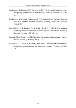 B. ESSAY I: THE POWER OF CATEGORY LABELS
-88-
Van Ittersum, K., Pennings, J., & Wansink, B. (2010). Trying harder and doing worse:
How grocery shoppers track in-store spending. Journal of Marketing, 74(2), 90-
104.
Van Ittersum, K., Wansink, B., Pennings, J. E., & Sheehan, D. (2013). Smart shopping
carts: How real-time feedback influences spending. Journal of Marketing,
77(6), 21-36.
Van Schie, R. J. G., Donkers, B., & Dellaert, B. G. C. (2012). Savings adequacy
uncertainty: Driver or obstacle to increased pension contributions? Journal of
Economic Psychology, 33, 882-896.
Vanhuele, M., & Drèze, X. (2002). Measuring the price knowledge shoppers bring to
the store. Journal of Marketing, 66(4), 72-85.
Wisniewski, E. J., & Bassok, M. (1999). What makes a man similar to a tie? Stimulus
compatibility with comparison and integration. Cognitive Psychology, 39, 208-
238.
 