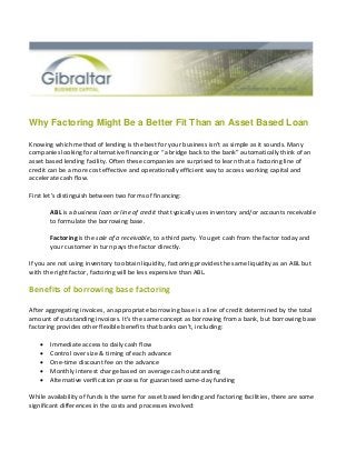 Why Factoring Might Be a Better Fit Than an Asset Based Loan
Knowing which method of lending is the best for your business isn’t as simple as it sounds. Many
companies looking for alternative financing or “a bridge back to the bank” automatically think of an
asset based lending facility. Often these companies are surprised to learn that a factoring line of
credit can be a more cost effective and operationally efficient way to access working capital and
accelerate cash flow.
First let’s distinguish between two forms of financing:
ABL is a business loan or line of credit that typically uses inventory and/or accounts receivable
to formulate the borrowing base.
Factoring is the sale of a receivable, to a third party. You get cash from the factor today and
your customer in turn pays the factor directly.
If you are not using inventory to obtain liquidity, factoring provides the same liquidity as an ABL but
with the right factor, factoring will be less expensive than ABL.
Benefits of borrowing base factoring
After aggregating invoices, an appropriate borrowing base is a line of credit determined by the total
amount of outstanding invoices. It’s the same concept as borrowing from a bank, but borrowing base
factoring provides other flexible benefits that banks can’t, including:
 Immediate access to daily cash flow
 Control over size & timing of each advance
 One-time discount fee on the advance
 Monthly interest charge based on average cash outstanding
 Alternative verification process for guaranteed same-day funding
While availability of funds is the same for asset based lending and factoring facilities, there are some
significant differences in the costs and processes involved:
 