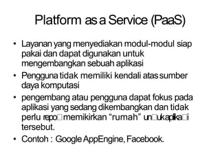 Platform asaService (PaaS)
• Layananyang menyediakan modul-modul siap
pakai dan dapat digunakan untuk
mengembangkan sebuah aplikasi
• Penggunatidak memiliki kendali atassumber
daya komputasi
• pengembang atau pengguna dapat fokus pada
aplikasi yang sedangdikembangkan dan tidak
perlu repo memikirkan “rumah” un ukaplika i
tersebut.
• Contoh : GoogleAppEngine,Facebook.
 