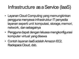 Infrastructure asaService (IaaS)
• LayananCloud Computing yang memungkinkan
pengguna menyewa infrastruktur ITpenyedia
layanan seperti unit komputasi, storage,memori,
network, dansebagainya
• Penggunadapat denganleluasa mengkonfigurasi
komputer virtual yangdisewa
• Contoh layanan IaaSadalahAmazon EC2,
RackspaceCloud, dsb.
 