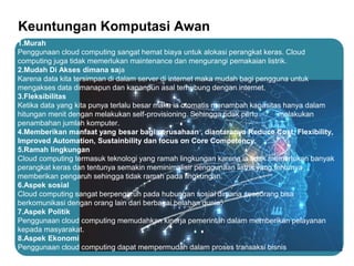 Keuntungan Komputasi Awan
1.Murah
Penggunaan cloud computing sangat hemat biaya untuk alokasi perangkat keras. Cloud
computing juga tidak memerlukan maintenance dan mengurangi pemakaian listrik.
2.Mudah Di Akses dimana saja
Karena data kita tersimpan di dalam server di internet maka mudah bagi pengguna untuk
mengakses data dimanapun dan kapanpun asal terhubung dengan internet.
3.Fleksibilitas
Ketika data yang kita punya terlalu besar maka ia otomatis menambah kapasitas hanya dalam
hitungan menit dengan melakukan self-provisioning. Sehingga tidak perlu melakukan
penambahan jumlah komputer.
4.Memberikan manfaat yang besar bagi perusahaan , diantaranya Reduce Cost, Flexibility,
Improved Automation, Sustainbility dan focus on Core Competency.
5.Ramah lingkungan
Cloud computing termasuk teknologi yang ramah lingkungan karena ia tidak memerlukan banyak
perangkat keras dan tentunya semakin meminimalisir penggunaan listrik yang tentunya
memberikan pengaruh sehingga tidak ramah pada lingkungan.
6.Aspek sosial
Cloud computing sangat berpengaruh pada hubungan sosial dimana seseorang bisa
berkomunikasi dengan orang lain dari berbagai belahan dunia.
7.Aspek Politik
Penggunaan cloud computing memudahkan kinerja pemerintah dalam memberikan pelayanan
kepada masyarakat.
8.Aspek Ekonomi
Penggunaan cloud computing dapat mempermudah dalam proses transaksi bisnis
 